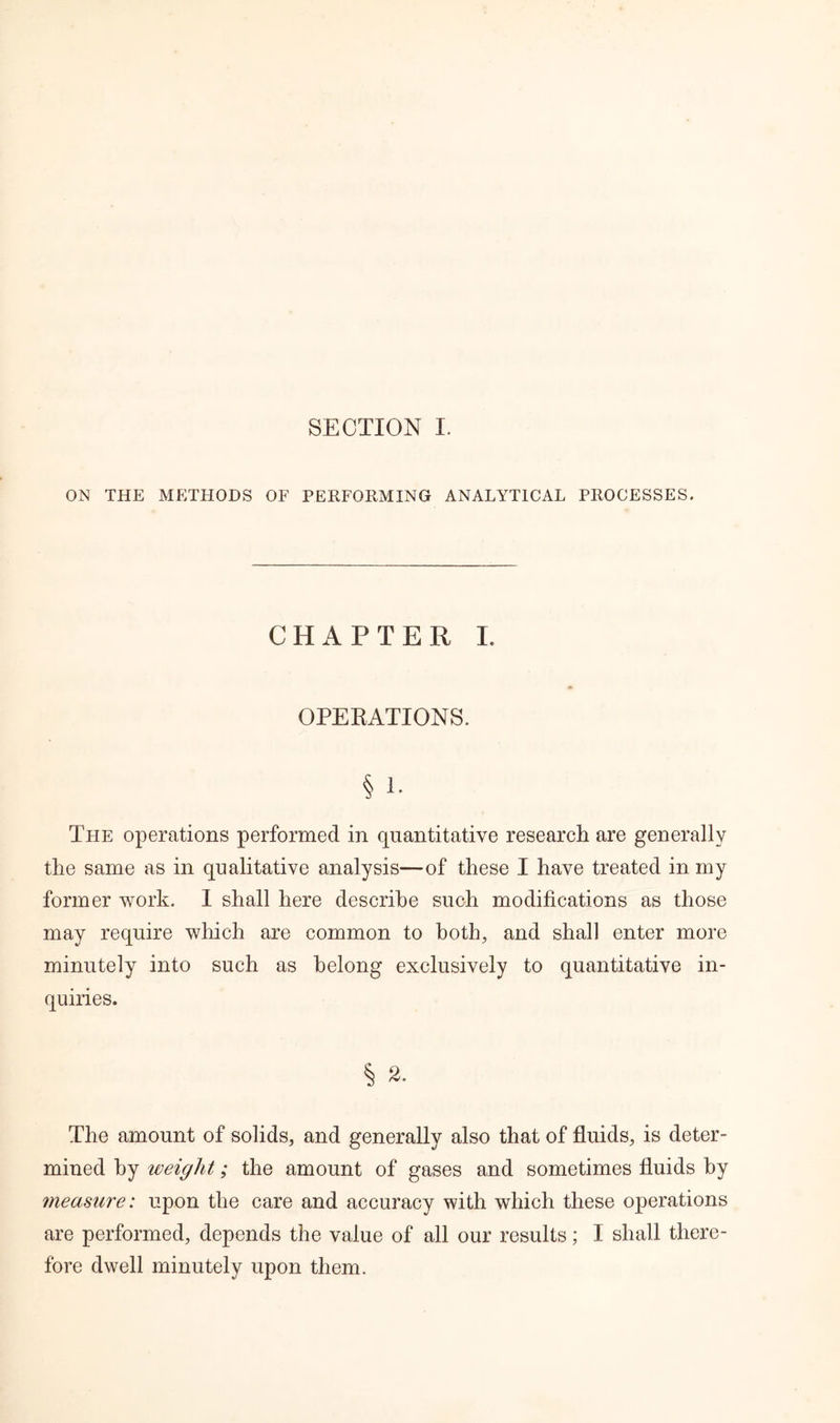 ON THE METHODS OF PERFORMING ANALYTICAL PROCESSES. CHAPTER I. OPERATIONS. § 1. The operations performed in quantitative research are generally the same as in qualitative analysis—of these I have treated in my former work. I shall here describe such modifications as those may require which are common to both, and shah enter more minutely into such as belong exclusively to quantitative in- quiries. § a. The amount of solids, and generally also that of fluids, is deter- mined by weight; the amount of gases and sometimes fluids by measure: upon the care and accuracy with which these operations are performed, depends the value of all our results; I shall there- fore dwell minutely upon them.