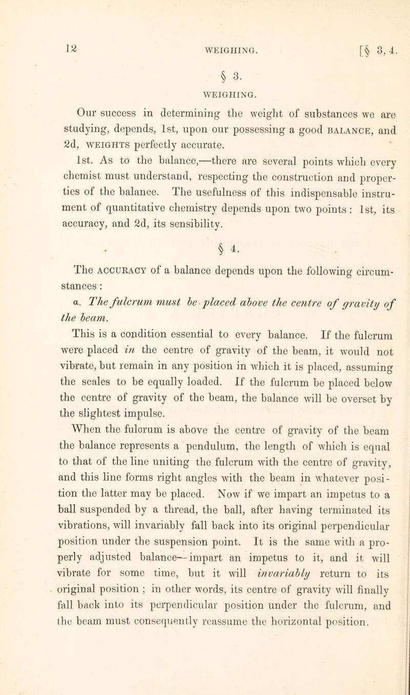 § 3. WEIGHING. Our success in determining the weight of substances we are studying, depends, 1st, upon our possessing a good balance, and 2d, weights perfectly accurate. 1st. As to the balance,—there are several points which every chemist must understand, respecting the construction and proper- ties of the balance. The usefulness of this indispensable instru- ment of quantitative chemistry depends upon two points : 1st, its accuracy, and 2d, its sensibility. § 4. The accuracy of a balance depends upon the following circum- stances : a. The fulcrum must be placed above the centre of gravity of the beam. This is a condition essential to every balance. If the fulcrum were placed in the centre of gravity of the beam, it would not vibrate, hut remain in any position in which it is placed, assuming the scales to be equally loaded. If the fulcrum he placed below the centre of gravity of the beam, the balance will be overset by the slightest impulse. When the fulcrum is above the centre of gravity of the beam the balance represents a pendulum, the length of which is equal to that of the line uniting the fulcrum with the centre of gravity, and this line forms right angles with the beam in whatever posi- tion the latter may be placed. Now if we impart an impetus to a ball suspended by a thread, the ball, after having terminated its vibrations, will invariably fall back into its original perpendicular position under the suspension point. It is the same with a pro- perly adjusted balance—impart an impetus to it, and it will vibrate for some time, but it will invariably return to its original position ; in other words, its centre of gravity will finally fall back into its perpendicular position under the fulcrum, and the beam must consequently reassume the horizontal position.