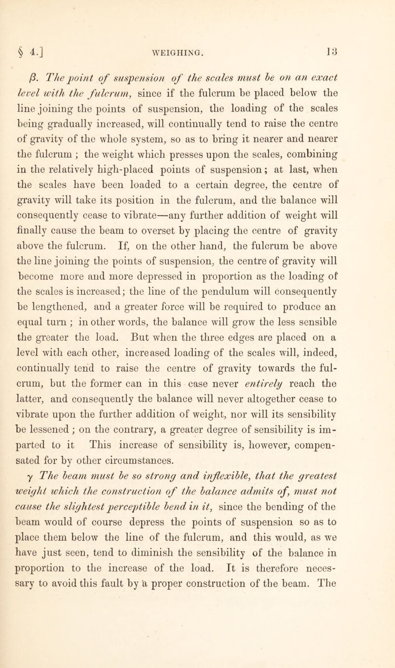 Q p. The point of suspension of the scales must be on an exact level with the fulcrum, since if the fulcrum be placed below the line joining the points of suspension, the loading of the scales being gradually increased, will continually tend to raise the centre of gravity of the whole system, so as to bring it nearer and nearer the fulcrum ; the weight which presses upon the scales, combining in the relatively high-placed points of suspension; at last, when the scales have been loaded to a certain degree, the centre of gravity will take its position in the fulcrum, and the balance will consequently cease to vibrate—any further addition of weight will finally cause the beam to overset by placing the centre of gravity above the fulcrum. If, on the other hand, the fulcrum be above the line joining the points of suspension, the centre of gravity will become more and more depressed in proportion as the loading of the scales is increased; the line of the pendulum will consequently be lengthened, and a greater force will be required to produce an equal turn ; in other words, the balance will grow the less sensible the greater the load. But when the three edges are placed on a level with each other, increased loading of the scales will, indeed, continually tend to raise the centre of gravity towards the ful- crum, but the former can in this case never entirely reach the latter, and consequently the balance will never altogether cease to vibrate upon the further addition of weight, nor will its sensibility be lessened; on the contrary, a greater degree of sensibility is im- parted to it This increase of sensibility is, however, compen- sated for by other circumstances. y The beam must be so strong and inflexible, that the greatest weight which the construction of the balance admits of, must not cause the slightest perceptible bend in it, since the bending of the beam would of course depress the points of suspension so as to place them below the line of the fulcrum, and this would, as we have just seen, tend to diminish the sensibility of the balance in proportion to the increase of the load. It is therefore neces- sary to avoid this fault by 'a proper construction of the beam. The