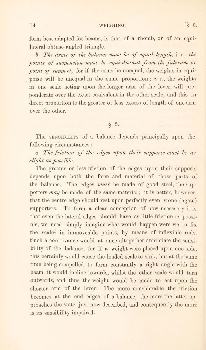 form best adapted for beams, is that of a rhomb, or of an equi- lateral obtuse-angled triangle. S. The arms of the balance must be of equal length, i. e., the points of suspension must be equi-distant from the fulcrum or point of support, for if the arms be unequal, the weights in equi- poise will be unequal in the same proportion; i. e., the weights in one scale acting upon the longer arm of the lever, will pre- ponderate over the exact equivalent in the other scale, and this in direct proportion to the greater or less excess of length of one arm over the other. § 5. The sensibility of a balance depends principally upon the following circumstances : a. The f riction of the edges upon their supports must be as slight as possible. The greater or less friction of the edges upon their supports depends upon both the form and material of those parts of the balance. The edges must be made of good steel, the sup- porters may be made of the same material; it is better, however, that the centre edge should rest upon perfectly even stone (agate) supporters. To form a clear conception of how necessary it is that even the lateral edges should have as little friction as possi- ble, we need simply imagine what would happen were we to fix the scales in immoveable points, by means of inflexible rods. Such a contrivance would at once altogether annihilate the sensi- bility of the balance, for if a weight were placed upon one side, this certainly would cause the loaded scale to sink, but at the same time being compelled to form constantly a right angle with the beam, it would incline inwards, whilst the other scale would turn outwards, and thus the weight would be made to act upon the shorter arm of the lever. The more considerable the friction becomes at the end edges of a balance, the more the latter ap- proaches the state just now described, and consequently the more is its sensibility impaired.