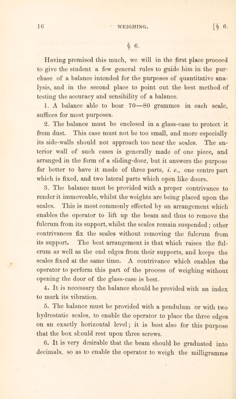 § 6. Having premised this much, we will in the first place proceed to give the student a few general rules to guide him in the pur- chase of a balance intended for the purposes of quantitative ana- lysis, and in the second place to point out the best method of testing the accuracy and sensibility of a balance. 1. A balance able to hear 70—80 grammes in each scale, suffices for most purposes. 2. The balance must be enclosed in a glass-case to protect it from dust. This case must not be too small, and more especially its side-walls should not approach too near the scales. The an- terior wall of such cases is generally made of one piece, and arranged in the form of a sliding-door, hut it answers the purpose far better to have it made of three parts, i. e., one centre part which is fixed, and two lateral parts which open like doors. 3. The balance must he provided with a proper contrivance to render it immoveable, whilst the weights are being placed upon the scales. This is most commonly effected by an arrangement which enables the operator to lift up the beam and thus to remove the fulcrum from its support, whilst the scales remain suspended; other contrivances fix the scales without removing the fulcrum from its support. The best arrangement is that which raises the ful- crum as well as the end edges from their supports, and keeps the scales fixed at the same time. A contrivance which enables the operator to perform this part of the process of weighing without opening the door of the glass-case is best. 4. It is necessary the balance should be provided with an index to mark its vibration. 5. The balance must be provided with a pendulum or with two hydrostatic scales, to enable the operator to place the three edges on an exactly horizontal level; it is best also for this purpose that the box should rest upon three screws. 6. It is very desirable that the beam should be graduated into decimals, so as to enable the operator to weigh the milligramme