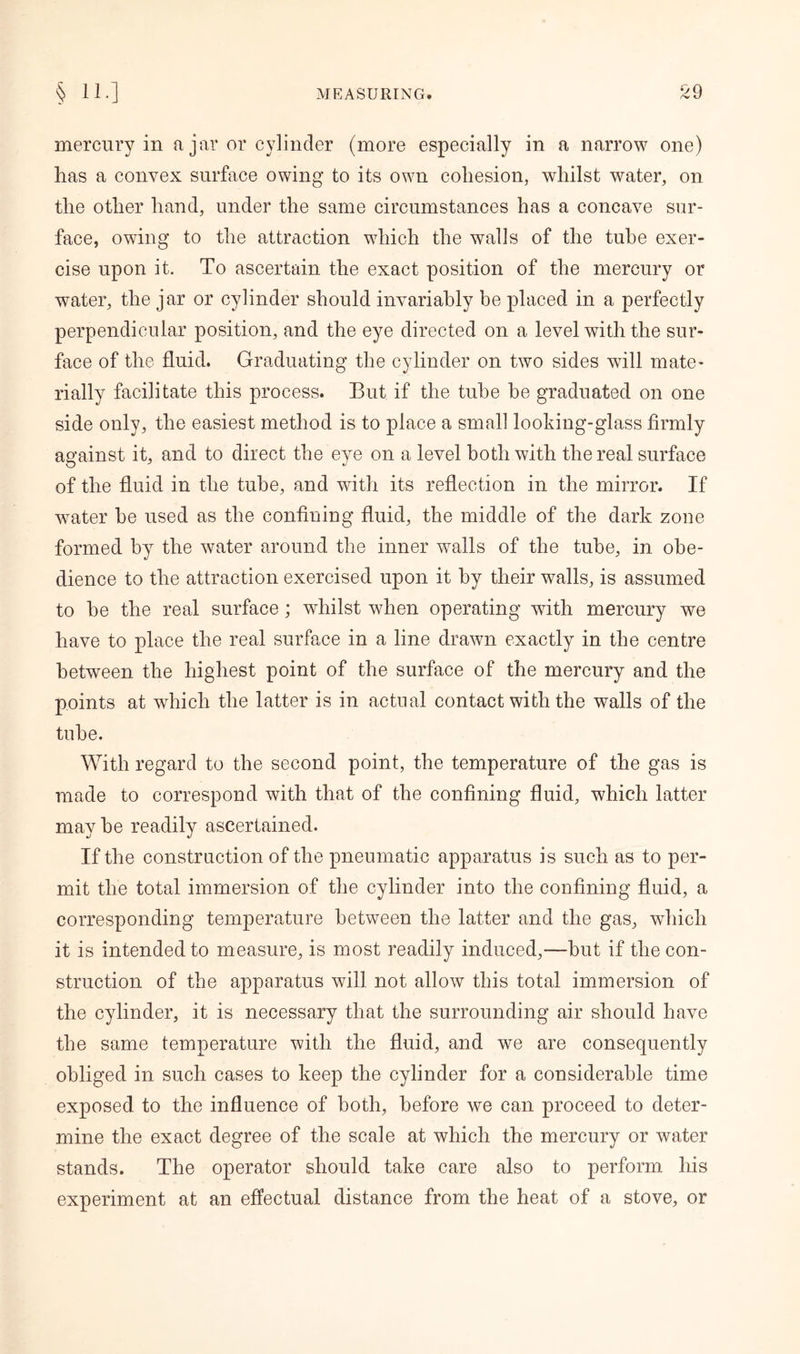 mercury in ajar or cylinder (more especially in a narrow one) lias a convex surface owing to its own cohesion, whilst water, on the other hand, under the same circumstances has a concave sur- face, owing to the attraction which the walls of the tube exer- cise upon it. To ascertain the exact position of the mercury or water, the jar or cylinder should invariably be placed in a perfectly perpendicular position, and the eye directed on a level with the sur- face of the fluid. Graduating the cylinder on two sides will mate- rially facilitate this process. But if the tube be graduated on one side only, the easiest method is to place a small looking-glass firmly against it, and to direct the eye on a level both with the real surface of the fluid in the tube, and with its reflection in the mirror. If water be used as the confining fluid, the middle of the dark zone formed by the water around the inner walls of the tube, in obe- dience to the attraction exercised upon it by their walls, is assumed to be the real surface; whilst when operating with mercury we have to place the real surface in a line drawn exactly in the centre between the highest point of the surface of the mercury and the points at wdiich the latter is in actual contact with the walls of the tube. With regard to the second point, the temperature of the gas is made to correspond with that of the confining fluid, which latter maybe readily ascertained. If the construction of the pneumatic apparatus is such as to per- mit the total immersion of the cylinder into the confining fluid, a corresponding temperature between the latter and the gas, which it is intended to measure, is most readily induced,—but if the con- struction of the apparatus will not allow this total immersion of the cylinder, it is necessary that the surrounding air should have the same temperature with the fluid, and we are consequently obliged in such cases to keep the cylinder for a considerable time exposed to the influence of both, before we can proceed to deter- mine the exact degree of the scale at which the mercury or water stands. The operator should take care also to perform his experiment at an effectual distance from the heat of a stove, or