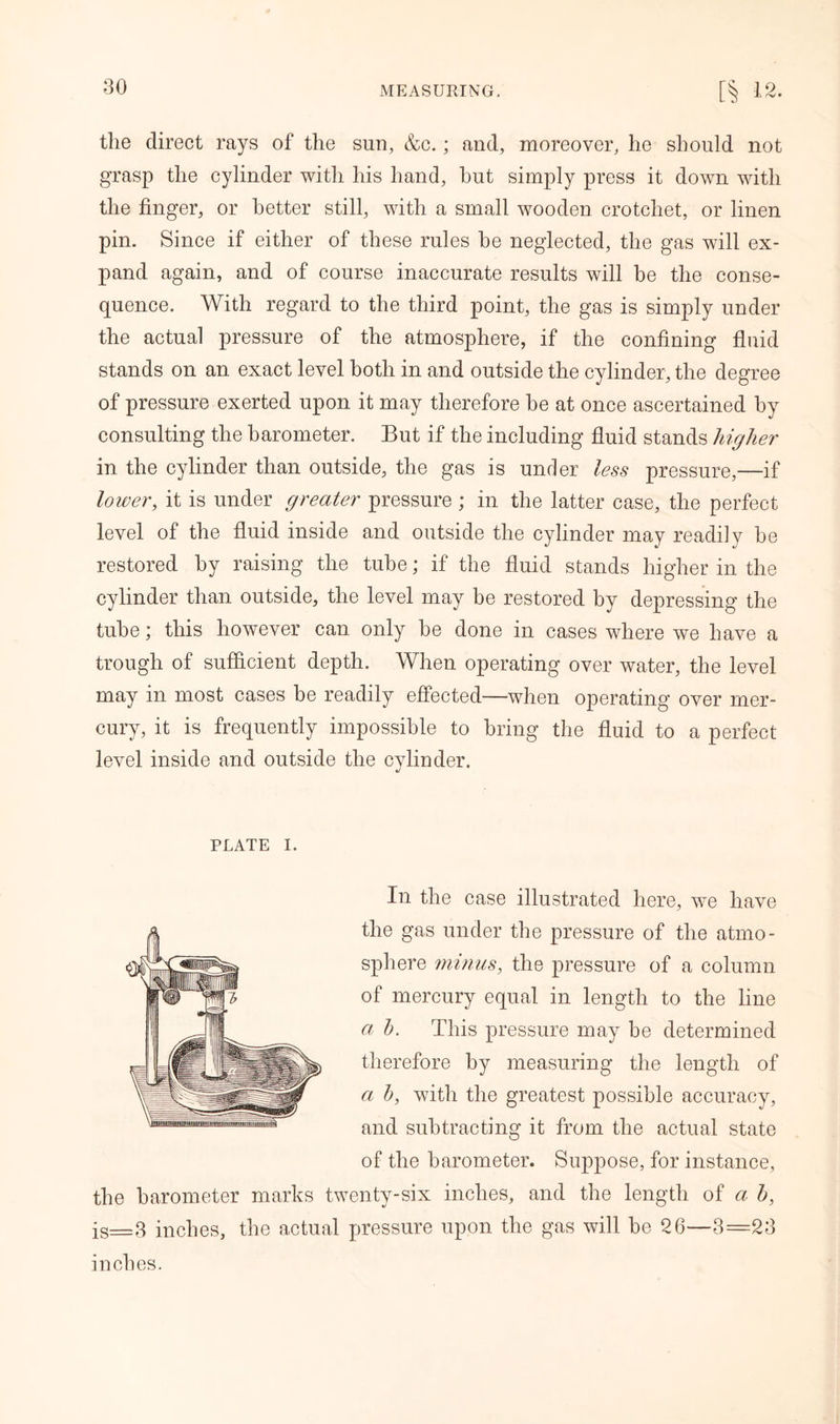80 the direct rays of the sun, &c.; and, moreover, he should not grasp the cylinder with his hand, hut simply press it down with the finger, or better still, with a small wooden crotchet, or linen pin. Since if either of these rules he neglected, the gas will ex- pand again, and of course inaccurate results will be the conse- quence. With regard to the third point, the gas is simply under the actual pressure of the atmosphere, if the confining fluid stands on an exact level both in and outside the cylinder, the degree of pressure exerted upon it may therefore be at once ascertained by consulting the barometer. But if the including fluid stands higher in the cylinder than outside, the gas is under less pressure,—if lower, it is under greater pressure ; in the latter case, the perfect level of the fluid inside and outside the cylinder may readily be restored by raising the tube; if the fluid stands higher in the cylinder than outside, the level may be restored by depressing the tube; this however can only be done in cases where we have a trough of sufficient depth. When operating over water, the level may in most cases be readily effected—when operating over mer- cury, it is frequently impossible to bring the fluid to a perfect level inside and outside the cylinder. PLATE i. In the case illustrated here, we have the gas under the pressure of the atmo- sphere minus, the pressure of a column of mercury equal in length to the line a b. This pressure may be determined therefore by measuring the length of a h, with the greatest possible accuracy, and subtracting it from the actual state of the barometer. Suppose, for instance, the barometer marks twenty-six inches, and the length of a b, is=3 inches, the actual pressure upon the gas will be 26—3=28 inches.