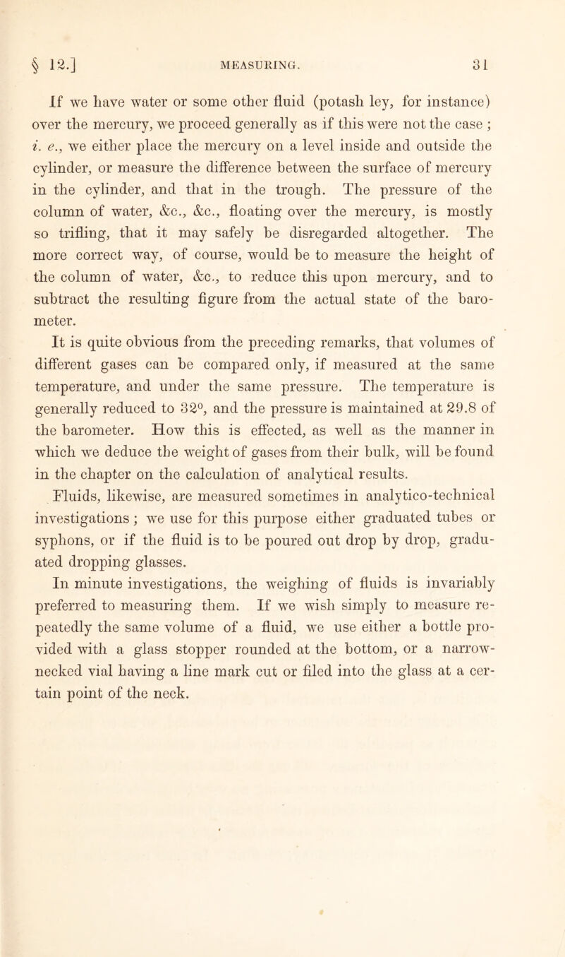 If we have water or some other fluid (potash ley, for instance) over the mercury, we proceed generally as if this were not the case ; i. e., we either place the mercury on a level inside and outside the cylinder, or measure the difference between the surface of mercury in the cylinder, and that in the trough. The pressure of the column of water, &c., &c., floating over the mercury, is mostly so trifling, that it may safely he disregarded altogether. The more correct way, of course, would be to measure the height of the column of water, &c., to reduce this upon mercury, and to subtract the resulting figure from the actual state of the baro- meter. It is quite obvious from the preceding remarks, that volumes of different gases can he compared only, if measured at the same temperature, and under the same pressure. The temperature is generally reduced to 32°, and the pressure is maintained at 29.8 of the barometer. How this is effected, as well as the manner in which we deduce the weight of gases from their hulk, will he found in the chapter on the calculation of analytical results. Fluids, likewise, are measured sometimes in analytico-technical investigations; we use for this purpose either graduated tubes or syphons, or if the fluid is to he poured out drop by drop, gradu- ated dropping glasses. In minute investigations, the weighing of fluids is invariably preferred to measuring them. If we wish simply to measure re- peatedly the same volume of a fluid, we use either a bottle pro- vided with a glass stopper rounded at the bottom, or a narrow- necked vial having a line mark cut or filed into the glass at a cer- tain point of the neck.