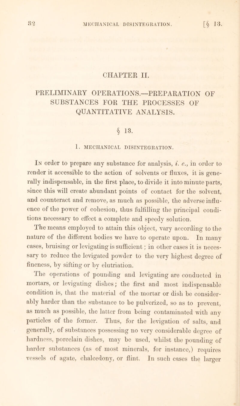 CHAPTER II. PRELIMINARY OPERATIONS.—PREPARATION OF SUBSTANCES FOR THE PROCESSES OF QUANTITATIVE ANALYSIS. § 18. E MECHANICAL DISINTEGRATION. In order to prepare any substance for analysis, i. ein order to render it accessible to the action of solvents or fluxes, it is gene- rally indispensable, in the first place, to divide it into minute parts, since this will create abundant points of contact for the solvent, and counteract and remove, as much as possible, the adverse influ- ence of the power of cohesion, thus fulfilling the principal condi- tions necessary to effect a complete and speedy solution. The means employed to attain this object, vary according to the nature of the different bodies we have to operate upon. In many cases, bruising or levigating is sufficient; in other cases it is neces- sary to reduce the levigated powder to the very highest degree of fineness, by sifting or by elutriation. The operations of pounding and levigating are conducted in mortars, or levigating dishes; the first and most indispensable condition is, that the material of the mortar or dish be consider- ably harder than the substance to be pulverized, so as to prevent, as much as possible, the latter from being contaminated with any particles of the former. Thus, for the levigation of salts, and generally, of substances possessing no very considerable degree of hardness, porcelain dishes, may be used, whilst the pounding of harder substances (as of most minerals, for instance,) requires vessels of agate, chalcedony, or flint. In such cases the larger
