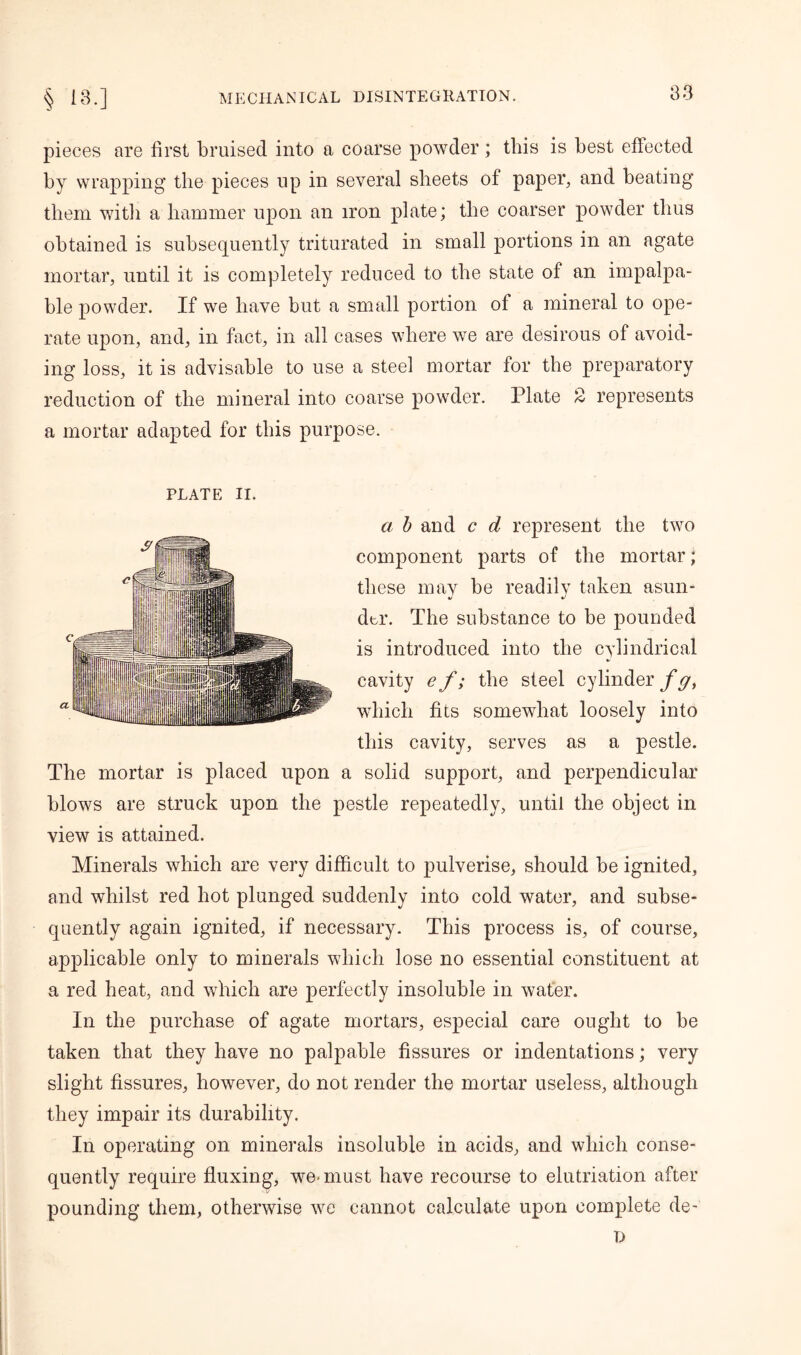 pieces are first bruised into a coarse powder; this is best effected by wrapping the pieces up in several sheets of paper, and beating them with a hammer upon an iron plate; the coarser powder thus obtained is subsequently triturated in small portions in an agate mortar, until it is completely reduced to the state of an impalpa- ble powder. If we have but a small portion of a mineral to ope- rate upon, and, in fact, in all cases where we are desirous of avoid- ing loss, it is advisable to use a steel mortar for the preparatory reduction of the mineral into coarse powder. Plate 2 represents a mortar adapted for this purpose. PLATE II. a b and c d represent the two component parts of the mortar; these may be readily taken asun- der. The substance to be pounded is introduced into the cylindrical cavity ef; the steel cylinder f gt which fits somewhat loosely into this cavity, serves as a pestle. The mortar is placed upon a solid support, and perpendicular blows are struck upon the pestle repeatedly, until the object in view is attained. Minerals which are very difficult to pulverise, should be ignited, and whilst red hot plunged suddenly into cold water, and subse- quently again ignited, if necessary. This process is, of course, applicable only to minerals which lose no essential constituent at a red heat, and which are perfectly insoluble in water. In the purchase of agate mortars, especial care ought to be taken that they have no palpable fissures or indentations; very slight fissures, however, do not render the mortar useless, although they impair its durability. In operating on minerals insoluble in acids, and which conse- quently require fluxing, we-must have recourse to elutriation after pounding them, otherwise we cannot calculate upon complete de- D