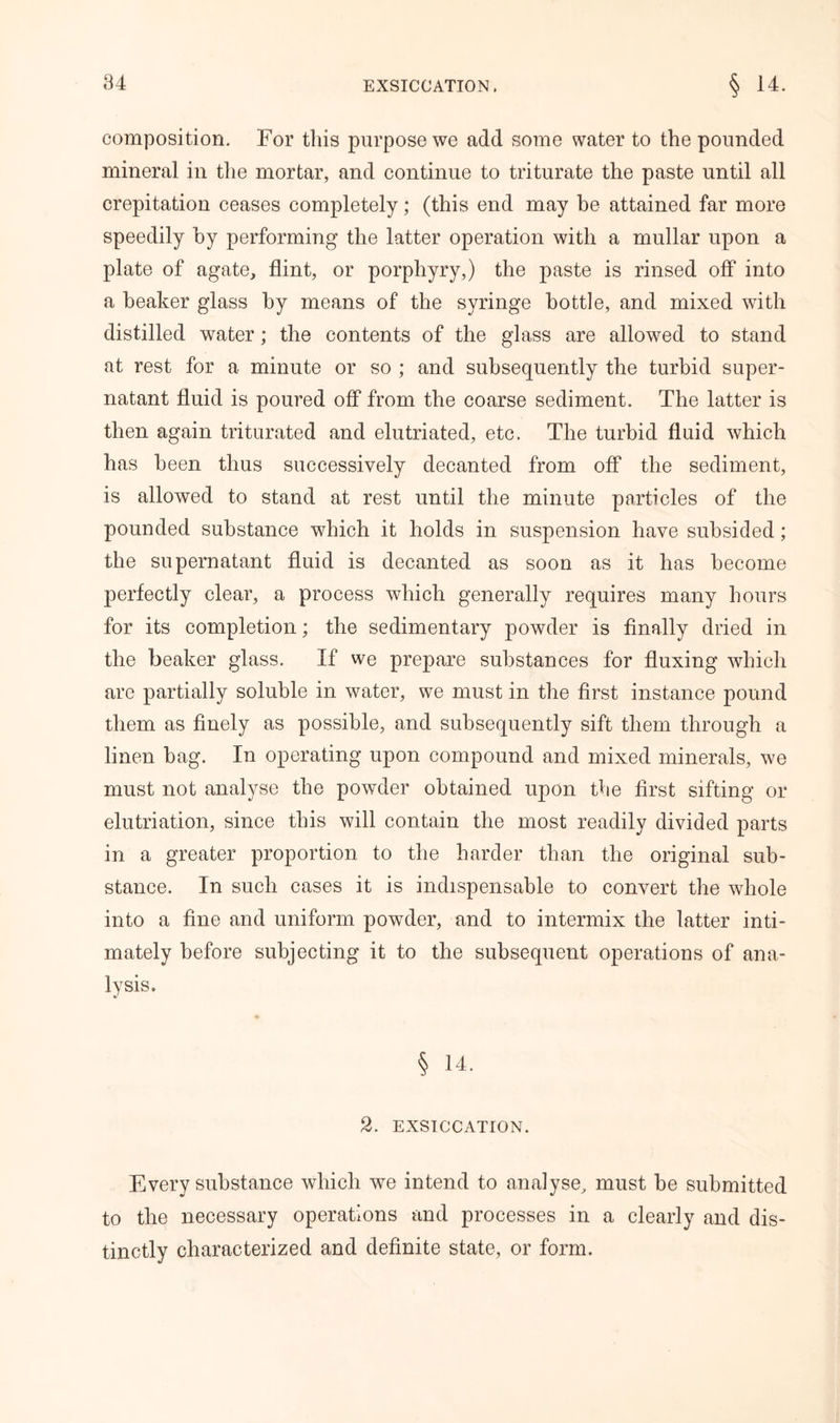 composition. For this purpose we add some water to the pounded mineral in the mortar, and continue to triturate the paste until all crepitation ceases completely; (this end may be attained far more speedily by performing the latter operation with a mullar upon a plate of agate, flint, or porphyry,) the paste is rinsed off into a beaker glass by means of the syringe bottle, and mixed with distilled water; the contents of the glass are allowed to stand at rest for a minute or so ; and subsequently the turbid super- natant fluid is poured off from the coarse sediment. The latter is then again triturated and elutriated, etc. The turbid fluid which has been thus successively decanted from off the sediment, is allowed to stand at rest until the minute particles of the pounded substance which it holds in suspension have subsided; the supernatant fluid is decanted as soon as it has become perfectly clear, a process which generally requires many hours for its completion; the sedimentary powder is finally dried in the beaker glass. If we prepare substances for fluxing which are partially soluble in water, we must in the first instance pound them as finely as possible, and subsequently sift them through a linen bag. In operating upon compound and mixed minerals, we must not analyse the powder obtained upon the first sifting or elutriation, since this will contain the most readily divided parts in a greater proportion to the harder than the original sub- stance. In such cases it is indispensable to convert the whole into a fine and uniform powder, and to intermix the latter inti- mately before subjecting it to the subsequent operations of ana- lysis. § 14. 2. EXSICCATION. Every substance which we intend to analyse, must be submitted to the necessary operations and processes in a clearly and dis- tinctly characterized and definite state, or form.