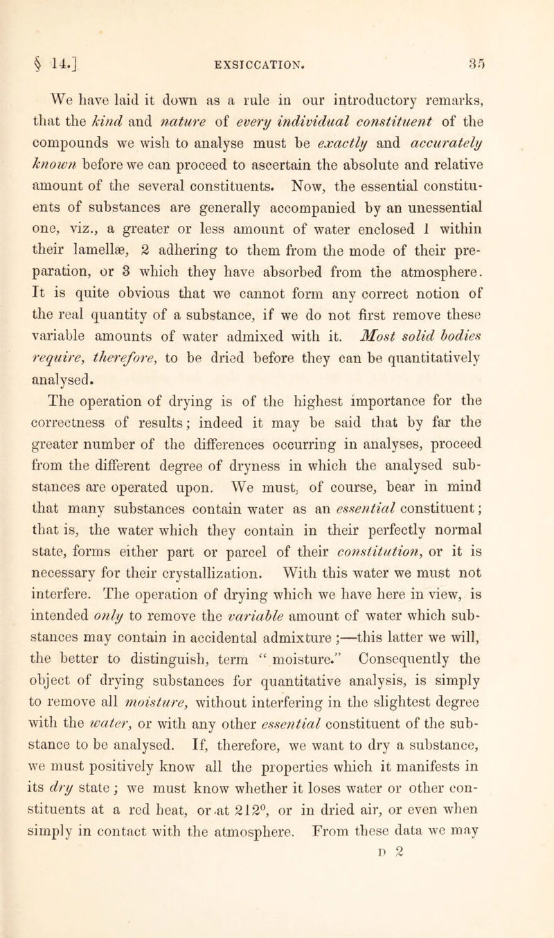 We have laid it down as a rule in our introductory remarks, that the kind and nature of every individual constituent of the compounds we wish to analyse must be exactly and accurately known before we can proceed to ascertain the absolute and relative amount of the several constituents. Now, the essential constitu- ents of substances are generally accompanied by an unessential one, viz., a greater or less amount of water enclosed 1 within their lamellae, 2 adhering to them from the mode of their pre- paration, or 3 which they have absorbed from the atmosphere. It is quite obvious that we cannot form any correct notion of the real quantity of a substance, if we do not first remove these variable amounts of water admixed with it. Most solid bodies require, therefore, to be dried before they can be quantitatively analysed. The operation of drying is of the highest importance for the correctness of results; indeed it may be said that by far the greater number of the differences occurring in analyses, proceed from the different degree of dryness in which the analysed sub- stances are operated upon. We must, of course, hear in mind that many substances contain water as an essential constituent; that is, the water which they contain in their perfectly normal state, forms either part or parcel of their constitution, or it is necessary for their crystallization. With this water we must not interfere. The operation of drying which we have here in view, is intended only to remove the variable amount of water which sub- stances may contain in accidental admixture ;—this latter we will, the better to distinguish, term “ moisture.” Consequently the object of drying substances for quantitative analysis, is simply to remove all moisture, without interfering in the slightest degree with the water, or with any other essential constituent of the sub- stance to be analysed. If, therefore, we want to dry a substance, we must positively know all the properties which it manifests in its dry state ; we must know whether it loses water or other con- stituents at a red heat, or-at 212°, or in dried air, or even when simply in contact with the atmosphere. From these data we may