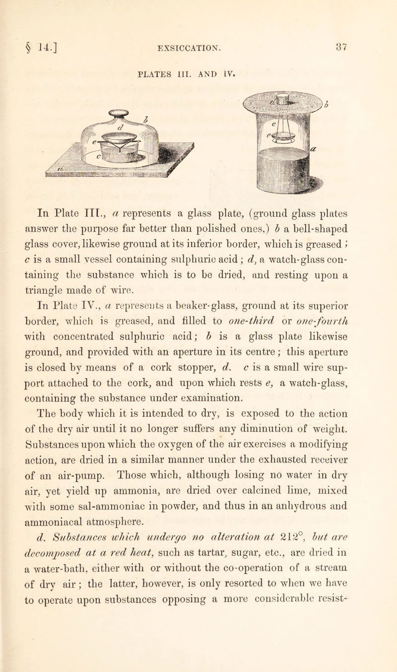 PLATES III. AND IV. In Plate III., a represents a glass plate, (ground glass plates answer the purpose far better than polished ones,) b a bell-shaped glass cover, likewise ground at its inferior border, which is greased 1 c is a small vessel containing sulphuric acid; d, a watch-glass con- taining the substance which is to be dried, and resting upon a triangle made of wire. In Plate IV., a represents a beaker-glass, ground at its superior border, which is greased, and filled to one-third or one-fourth with concentrated sulphuric acid; b is a glass plate likewise ground, and provided with an aperture in its centre; this aperture is closed by means of a cork stopper, d. c is a small wire sup- port attached to the cork, and upon which rests e, a watch-glass, containing the substance under examination. The body which it is intended to dry, is exposed to the action of the dry air until it no longer suffers any diminution of weight. Substances upon which the oxygen of the air exercises a modifying action, are dried in a similar manner under the exhausted receiver of an air-pump. Those which, although losing no water in dry air, yet yield up ammonia, are dried over calcined lime, mixed with some sal-ammoniac in powder, and thus in an anhydrous and ammoniacal atmosphere. d. Substances which undergo no alteration at 212°, but are decomposed at a red heat, such as tartar, sugar, etc., are dried in a water-bath, either with or without the co-operation of a stream of dry air; the latter, however, is only resorted to when we have to operate upon substances opposing a more considerable resist-