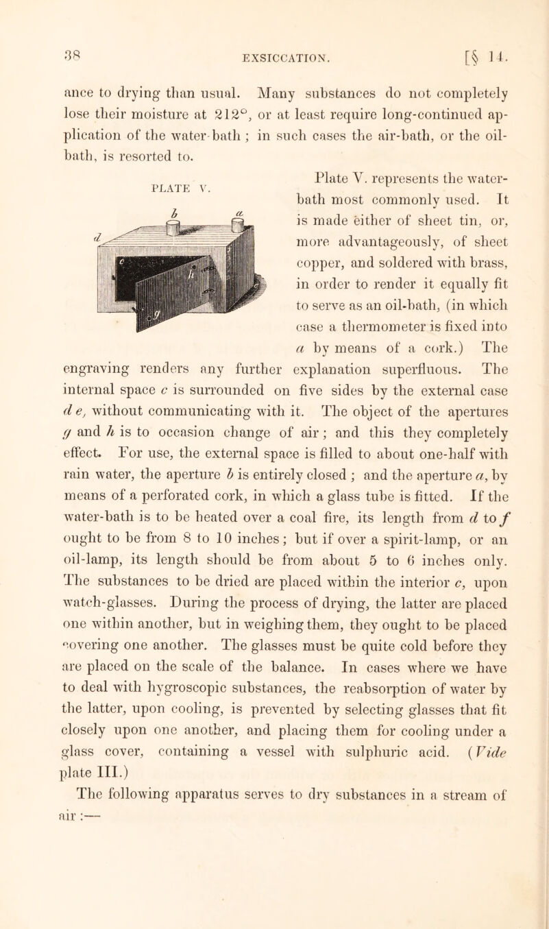 PLATE V ance to drying than usual. Many substances do not completely lose their moisture at 212°, or at least require long-continued ap- plication of the water-bath ; in such cases the air-bath, or the oil- bath, is resorted to. Plate V. represents the water- bath most commonly used. It is made either of sheet tin. or, more advantageously, of sheet copper, and soldered with brass, in order to render it equally lit to serve as an oil-bath, (in which case a thermometer is fixed into a by means of a cork.) The engraving renders any further explanation superfluous. The internal space c is surrounded on five sides by the external case dey without communicating with it. The object of the apertures g and h is to occasion change of air; and this they completely effect. For use, the external space is filled to about one-half with rain water, the aperture b is entirely closed ; and the aperture a, by means of a perforated cork, in which a glass tube is fitted. If the water-bath is to be heated over a coal fire, its length from d to/ ought to be from 8 to 10 inches; but if over a spirit-lamp, or an oil-lamp, its length should be from about 5 to 6 inches only. The substances to be dried are placed within the interior c, upon watch-glasses. During the process of drying, the latter are placed one within another, but in weighing them, they ought to be placed covering one another. The glasses must be quite cold before they are placed on the scale of the balance. In cases where we have to deal with hygroscopic substances, the reabsorption of water by the latter, upon cooling, is prevented by selecting glasses that fit closely upon one another, and placing them for cooling under a glass cover, containing a vessel with sulphuric acid. (Vide plate III.) The following apparatus serves to dry substances in a stream of air:—