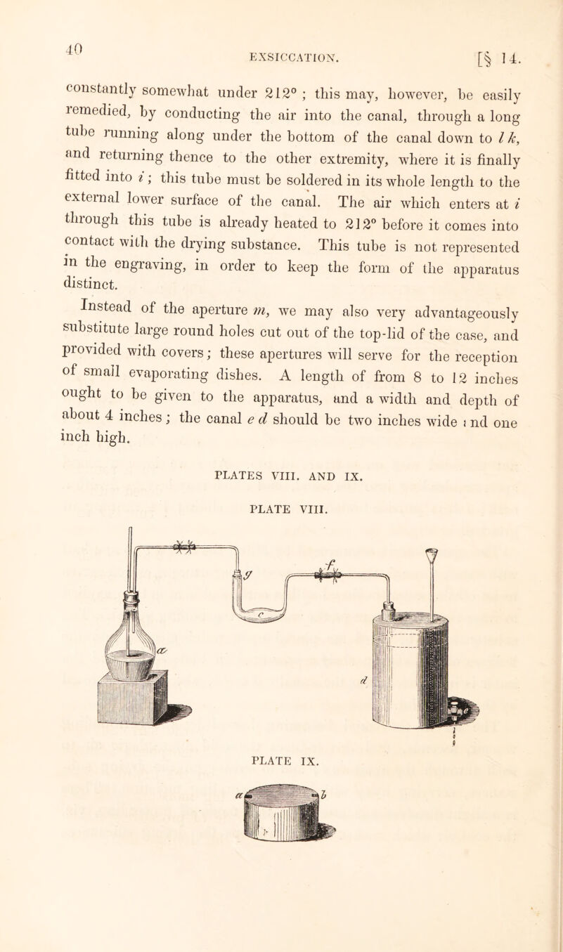 EXSICCATION. [§ 14. constantly somewhat under 212° ; this may, however, be easily lemedied, by conducting the air into the canal, through a long tube running along under the bottom of the canal down to Ik, and returning thence to the other extremity, where it is finally fitted into ^; this tube must be soldered in its whole length to the external lower surface of the canal. The air which enters at i through this tube is already heated to 212° before it comes into contact with the drying substance. This tube is not represented in the engraving, in order to keep the form of the apparatus distinct. Instead of the aperture m, we may also very advantageously substitute large round holes cut out of the top-lid of the case, and provided with covers; these apertures will serve for the reception of small evaporating dishes. A length of from 8 to 12 inches ought to be given to the apparatus, and a width and depth of about 4 inches; the canal e d should be two inches wide i nd one inch high. PLATES VIII. AND IX. PLATE VIII. PLATE IX.