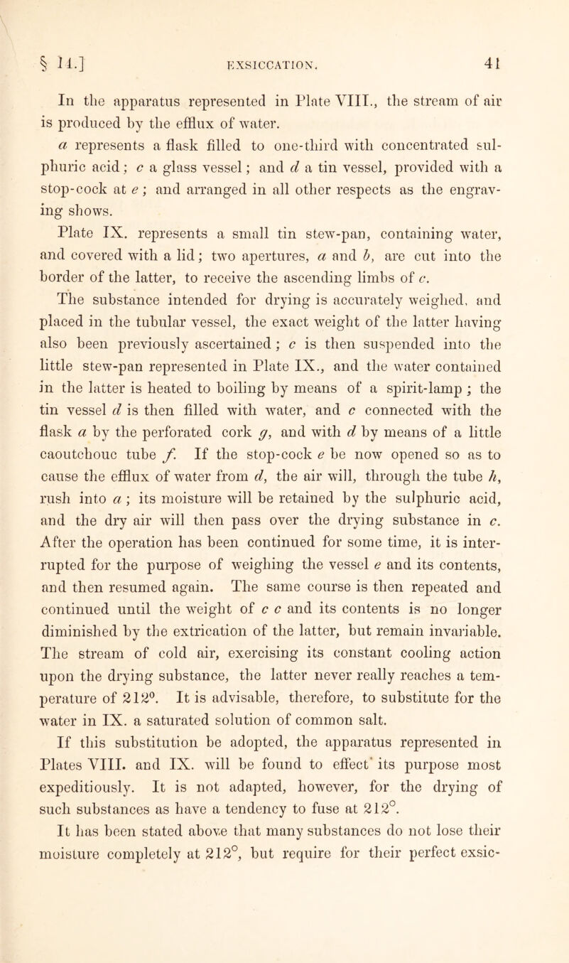 In the apparatus represented in Plate VIII., the stream of air is produced by the efflux of water. a represents a flask filled to one-tliird with concentrated sul- phuric acid : c a glass vessel; and d a tin vessel, provided with a stop-cock at e; and arranged in all other respects as the engrav- ing shows. Plate IX. represents a small tin stew-pan, containing water, and covered with a lid; two apertures, a and b, are cut into the border of the latter, to receive the ascending limbs of c. The substance intended for drying is accurately weighed, and placed in the tubular vessel, the exact weight of the latter having also been previously ascertained; c is then suspended into the little stew-pan represented in Plate IX., and the water contained in the latter is heated to boiling by means of a spirit-lamp ; the tin vessel d is then filled with water, and c connected with the flask a by the perforated cork g, and with d, by means of a little caoutchouc tube f If the stop-cock e be now opened so as to cause the efflux of water from d, the air will, through the tube h, rush into a; its moisture will be retained by the sulphuric acid, and the dry air will then pass over the drying substance in c. After the operation has been continued for some time, it is inter- rupted for the purpose of weighing the vessel e and its contents, and then resumed again. The same course is then repeated and continued until the weight of c c and its contents is no longer diminished by the extrication of the latter, but remain invariable. The stream of cold air, exercising its constant cooling action upon the drying substance, the latter never really reaches a tem- perature of 212°. It is advisable, therefore, to substitute for the water in IX. a saturated solution of common salt. If this substitution be adopted, the apparatus represented in Plates VIII. and IX. will be found to effect* its purpose most expeditiously. It is not adapted, however, for the drying of such substances as have a tendency to fuse at 212°. It has been stated above that many substances do not lose their moisture completely at 212°, but require for their perfect exsic-