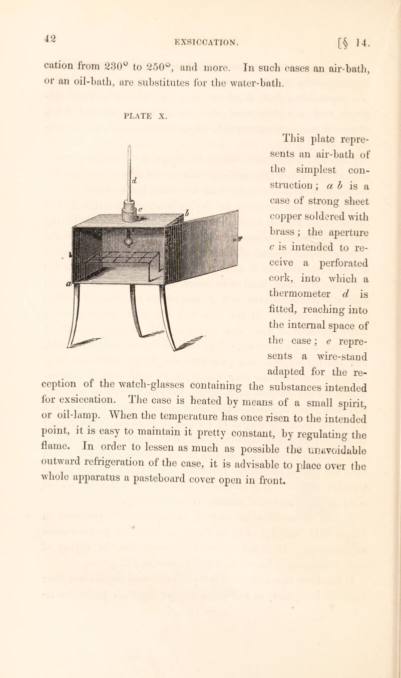 EXSICCATION. [§ 14. cation from 230° to 250°, and more. In such cases an air-bath, or an oil-bath, are substitutes for the water-bath. plate x. This plate repre- sents an air-bath of the simplest con- struction ; a b is a case of strong sheet copper soldered with hi ‘ass j the aperture c is intended to re- ceive a perforated cork, into which a thermometer cl is fitted, reaching into the internal space of the case; e repre- sents a wire-stand adapted for the re- ception of the watch-glasses containing the substances intended for exsiccation. The case is heated by means of a small spirit, or oil-lamp. When the temperature has once risen to the intended point, it is easy to maintain it pretty constant, by regulating the flame. In order to lessen as much as possible the unavoidable outward refrigeration of the case, it is advisable to place over the whole apparatus a pasteboard cover open in front.