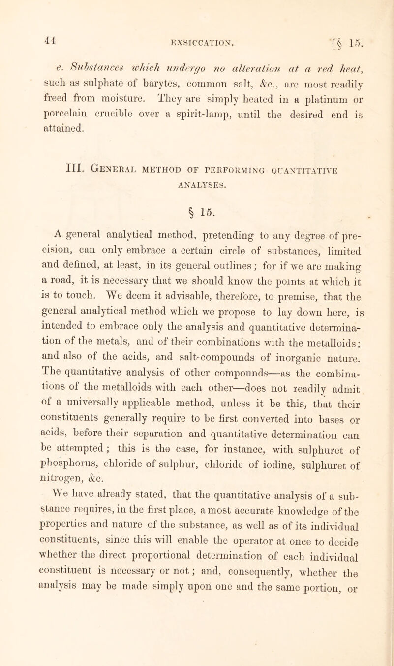 e. Substances which undergo ?io alteration at a red, heat, such as sulphate of barytes, common salt, &c., are most readily freed from moisture. They are simply heated in a platinum or porcelain crucible over a spirit-lamp, until the desired end is attained. III. General method of performing quantitative ANALYSES. § 15. A general analytical method, pretending to any degree of pre- cision, can only embrace a certain circle of substances, limited and defined, at least, in its general outlines; for if we are making a road, it is necessary that we should know the points at which it is to touch. We deem it advisable, therefore, to premise, that the general analytical method which we propose to lay down here, is intended to embrace only the analysis and quantitative determina- tion of the metals, and of their combinations with the metalloids; and also of the acids, and salt-compounds of inorganic nature. The quantitative analysis of other compounds—as the combina- tions of the metalloids with each other—does not readily admit of a universally applicable method, unless it be this, that their constituents generally require to be first converted into bases or acids, before their separation and quantitative determination can be attempted; this is the case, for instance, with sulphuret of phosphorus, chloride of sulphur, chloride of iodine, sulphuret of nitrogen, &c. We have already stated, that the quantitative analysis of a sub- stance requires, in the first place, a most accurate knowledge of the properties and nature of the substance, as well as of its individual constituents, since this will enable the operator at once to decide whether the direct proportional determination of each individual constituent is necessary or not; and, consequently, whether the analysis may be made simply upon one and the same portion, or