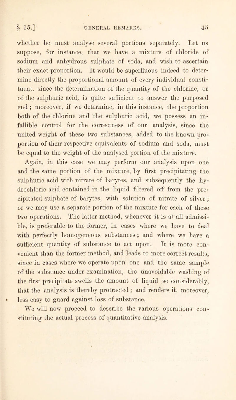 whether he must analyse several portions separately. Let us suppose, for instance, that we have a mixture of chloride of sodium and anhydrous sulphate of soda, and wish to ascertain their exact proportion. It would be superfluous indeed to deter- mine directly the proportional amount of every individual consti- tuent, since the determination of the quantity of the chlorine, or of the sulphuric acid, is quite sufficient to answer the purposed end ; moreover, if we determine, in this instance, the proportion both of the chlorine and the sulphuric acid, we possess an in- fallible control for the correctness of our analysis, since the united weight of these two substances, added to the known pro- portion of their respective equivalents of sodium and soda, must be equal to the weight of the analysed portion of the mixture. Again, in this case we may perform our analysis upon one and the same portion of the mixture, by first precipitating the sulphuric acid with nitrate of barytes, and subsequently the hy- drochloric acid contained in the liquid filtered off from the pre- cipitated sulphate of barytes, with solution of nitrate of silver; or we may use a separate portion of the mixture for each of these two operations. The latter method, whenever it is at all admissi- ble, is preferable to the former, in cases where we have to deal with perfectly homogeneous substances ; and where we have a sufficient quantity of substance to act upon. It is more con- venient than the former method, and leads to more correct results, since in cases where we operate upon one and the same sample of the substance under examination, the unavoidable washing of the first precipitate swells the amount of liquid so considerably, that the analysis is thereby protracted; and renders it, moreover, less easy to guard against loss of substance. We will now proceed to describe the various operations con- stituting the actual process of quantitative analysis,