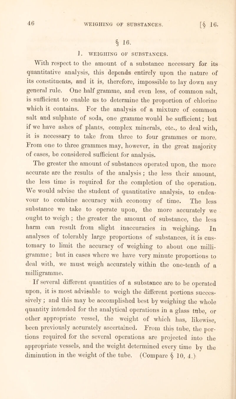 4 6 § 16. 1. WEIGHING OF SUBSTANCES. With respect to the amount of a substance necessary for its quantitative analysis, this depends entirely upon the nature of its constituents, and it is, therefore, impossible to lay down any general rule. One half gramme, and even less, of common salt, is sufficient to enable us to determine the proportion of chlorine which it contains. For the analysis of a mixture of common salt and sulphate of soda, one gramme would he sufficient; hut if we have ashes of plants, complex minerals, etc., to deal with, it is necessary to take from three to four grammes or more. From one to three grammes may, however, in the great majority of cases, he considered sufficient for analysis. The greater the amount of substances operated upon, the more accurate are the results of the analysis; the less their amount, the less time is required for the completion of the operation. We would advise the student of quantitative analysis, to endea- vour to combine accuracy with economy of time. The less substance we take to operate upon, the more accurately we ought to weigh ; the greater the amount of substance, the less harm can result from slight inaccuracies in weighing. In analyses of tolerably large proportions of substances, it is cus- tomary to limit the accuracy of weighing to about one milli- gramme ; but in cases where we have very minute proportions to deal with, we must weigh accurately within the one-tenth of a milligramme. If several different quantities of a substance are to be operated upon, it is most advisable to weigh the different portions succes- sively ; and this may be accomplished best by weighing the whole quantity intended for the analytical operations in a glass tube, or other appropriate vessel, the weight of which has, likewise, been previously accurately ascertained. From this tube, the por- tions required for the several operations are projected into the appropriate vessels, and the weight determined every time by the diminution in the weight of the tube. (Compare § 10, 4.)
