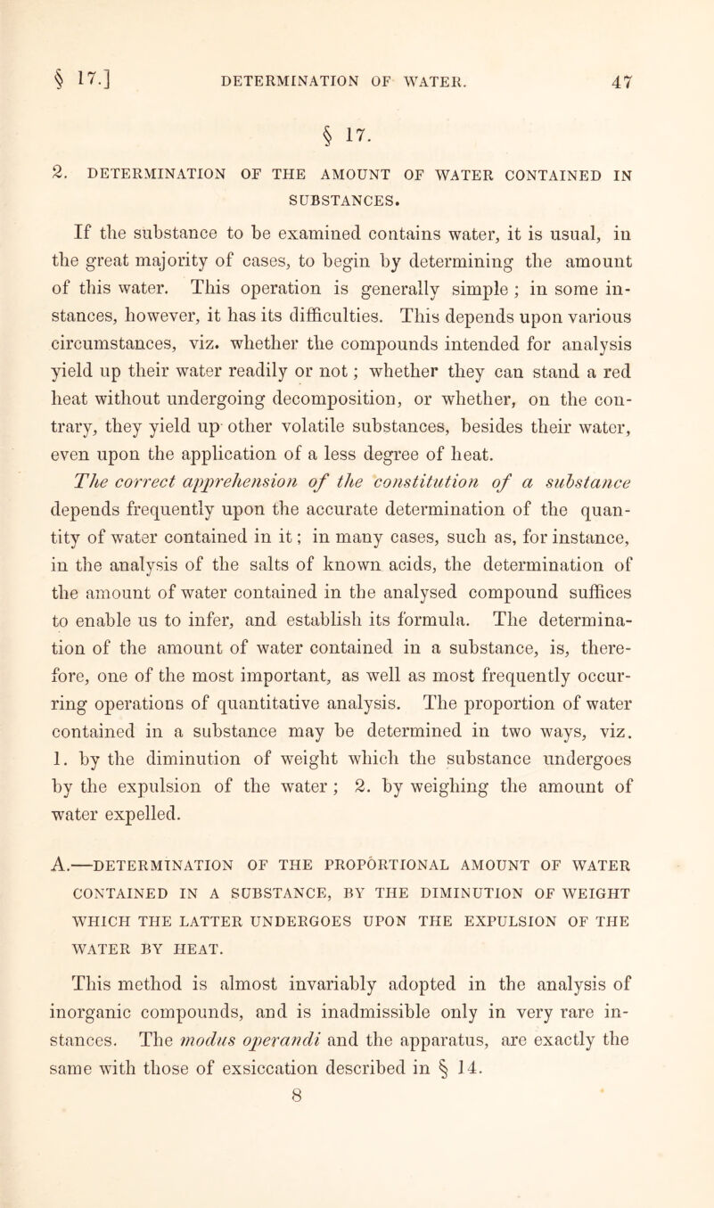 § 17. 2. DETERMINATION OF THE AMOUNT OF WATER CONTAINED IN SUBSTANCES. If the substance to be examined contains water, it is usual, in the great majority of cases, to begin by determining the amount of this water. This operation is generally simple ; in some in- stances, however, it has its difficulties. This depends upon various circumstances, viz. whether the compounds intended for analysis yield up their water readily or not; whether they can stand a red heat without undergoing decomposition, or whether, on the con- trary, they yield up other volatile substances, besides their water, even upon the application of a less degree of heat. The correct apprehension of the constitution of a substance depends frequently upon the accurate determination of the quan- tity of water contained in it; in many cases, such as, for instance, in the analysis of the salts of known acids, the determination of the amount of water contained in the analysed compound suffices to enable us to infer, and establish its formula. The determina- tion of the amount of water contained in a substance, is, there- fore, one of the most important, as well as most frequently occur- ring operations of quantitative analysis. The proportion of water contained in a substance may be determined in two ways, viz. 1. by the diminution of weight which the substance undergoes by the expulsion of the water; 2. by weighing the amount of water expelled. A. DETERMINATION OF THE PROPORTIONAL AMOUNT OF WATER CONTAINED IN A SUBSTANCE, BY THE DIMINUTION OF WEIGHT WHICH THE LATTER UNDERGOES UPON THE EXPULSION OF THE WATER BY HEAT. This method is almost invariably adopted in the analysis of inorganic compounds, and is inadmissible only in very rare in- stances. The modus operandi and the apparatus, are exactly the same with those of exsiccation described in § 14. 8