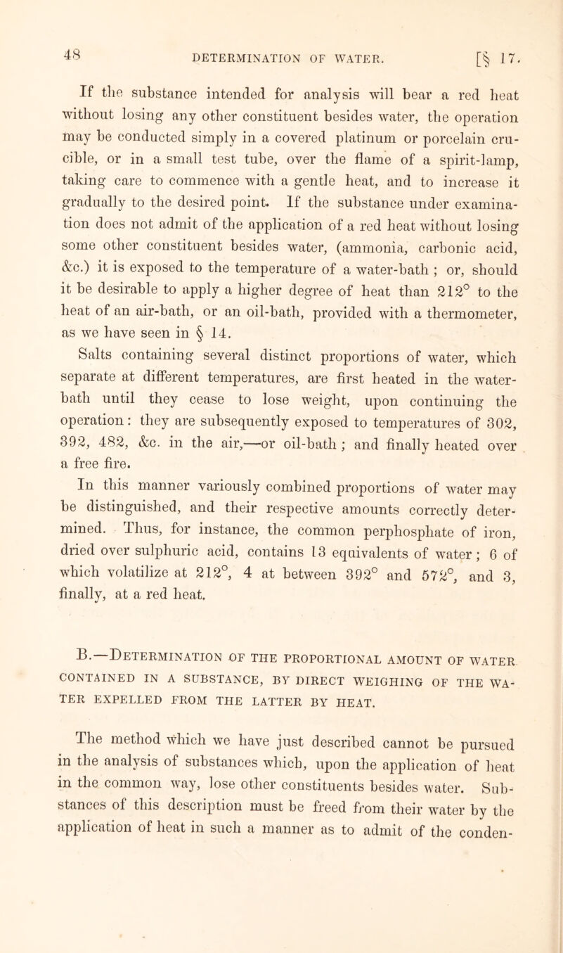 If the substance intended for analysis will bear a red heat without losing any other constituent besides water, the operation may be conducted simply in a covered platinum or porcelain cru- cible, or in a small test tube, over the flame of a spirit-lamp, taking care to commence with a gentle heat, and to increase it gradually to the desired point. If the substance under examina- tion does not admit of the application of a red heat without losing some other constituent besides water, (ammonia, carbonic acid, &c.) it is exposed to the temperature of a water-batli; or, should it be desirable to apply a higher degree of heat than 212° to the heat of an air-bath, or an oil-bath, provided with a thermometer, as we have seen in § 14. Salts containing several distinct proportions of water, which separate at different temperatures, are first heated in the water- batli until they cease to lose weight, upon continuing the operation: they are subsequently exposed to temperatures of 302, 392, 482, &c. in the air,—or oil-bath ; and finally heated over a free fire. In this manner variously combined proportions of water may be distinguished, and their respective amounts correctly deter- mined. Thus, for instance, the common perphosphate of iron, dried over sulphuric acid, contains 13 equivalents of water; 6 of which volatilize at 212°, 4 at between 392° and 572°, and 3, finally, at a red heat. B. Determination of the proportional amount of water CONTAINED IN A SUBSTANCE, BY DIRECT WEIGHING OF THE WA- TER EXPELLED FROM THE LATTER BY HEAT. The method which we have just described cannot be pursued in the analysis of substances which, upon the application of heat in the common way, lose other constituents besides water. Sub- stances of this description must be freed from their water by the application of heat in such a manner as to admit of the conden-