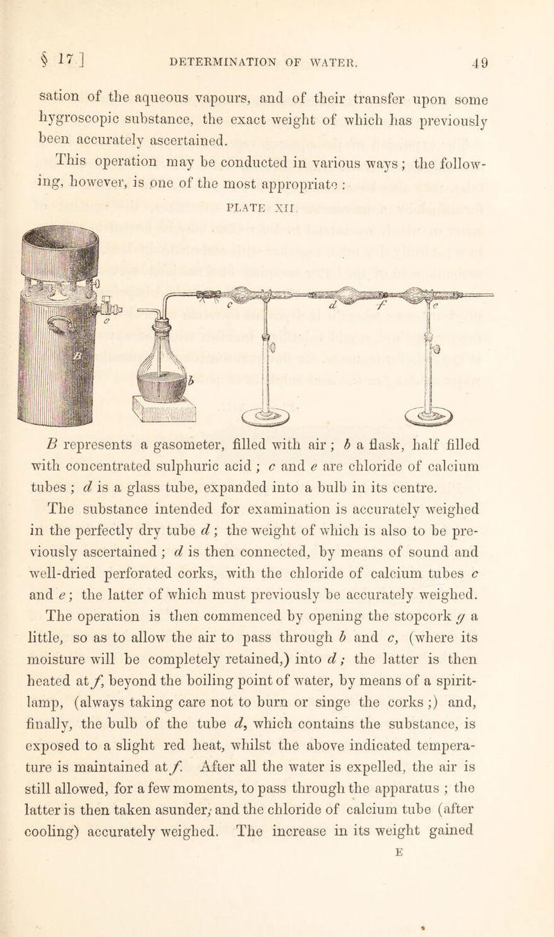 § 17-] sation of the aqueous vapours, and of their transfer upon some hygroscopic substance, the exact weight of which has previously been accurately ascertained. This operation may be conducted in various ways; the follow- ing, however, is one of the most appropriate : PLATE XII B represents a gasometer, filled with air ; b a flask, half filled with concentrated sulphuric acid ; c and e are chloride of calcium tubes ; d is a glass tube, expanded into a bulb in its centre. The substance intended for examination is accurately weighed in the perfectly dry tube d; the weight of which is also to he pre- viously ascertained; d is then connected, by means of sound and well-dried perforated corks, with the chloride of calcium tubes c and e\ the latter of which must previously be accurately weighed. The operation is then commenced by opening the stopcork g a little, so as to allow the air to pass through b and c, (where its moisture will be completely retained,) into d; the latter is then heated at beyond the boiling point of water, by means of a spirit- lamp, (always taking care not to burn or singe the corks ;) and, finally, the bulb of the tube d, which contains the substance, is exposed to a slight red heat, whilst the above indicated tempera- ture is maintained at f. After all the water is expelled, the air is still allowed, for a few moments, to pass through the apparatus ; the latter is then taken asunder,- and the chloride of calcium tube (after cooling) accurately weighed. The increase in its weight gained