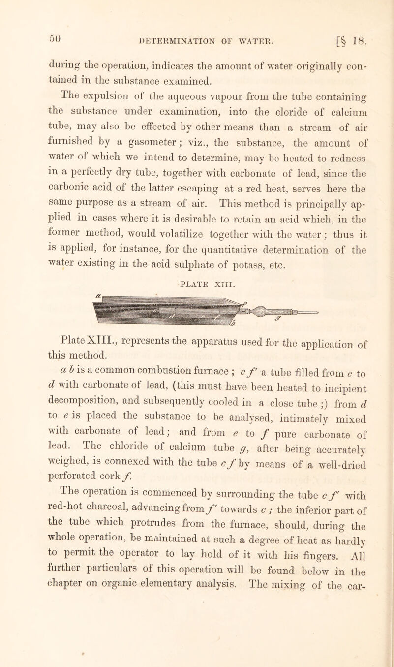 daring the operation, indicates the amount of water originally con- tained in the substance examined. The expulsion of the aqueous vapour from the tube containing the substance under examination, into the cloride of calcium tube, may also he effected by other means than a stream of air furnished by a gasometer; viz., the substance, the amount of water of which we intend to determine, may he heated to redness in a perfectly dry tube, together with carbonate of lead, since the carbonic acid of the latter escaping at a red heat, serves here the same purpose as a stream of air. This method is principally ap- plied in cases where it is desirable to retain an acid which, in the former method, would volatilize together with the water; thus it is applied, for instance, for the quantitative determination of the water existing in the acid sulphate of potass, etc. PLATE XIII. Plate XIII., represents the apparatus used for the application of this method. a b is a common combustion furnace ; c f a tube filled from c to d with caibonate of lead, (this must have been heated to incipient decomposition, and subsequently cooled in a close tube ;) from d to e is placed the substance to be analysed, intimately mixed with carbonate of lead \ and from g to / pure carbonate of lead. The chloride of calcium tube g, after being accurately weighed, is connexed with the tube £ /by means of a well-dried perforated cork/. The operation is commenced by surrounding the tube cf with red-hot charcoal, advancing from f' towards c ; the inferior part of the tube which protrudes from the furnace, should, during the whole operation, be maintained at such a degree of heat as hardly to permit the operator to lay hold of it with his fingers. All further particulars of this operation will be found below in the chapter on organic elementary analysis. The mixing of the car-