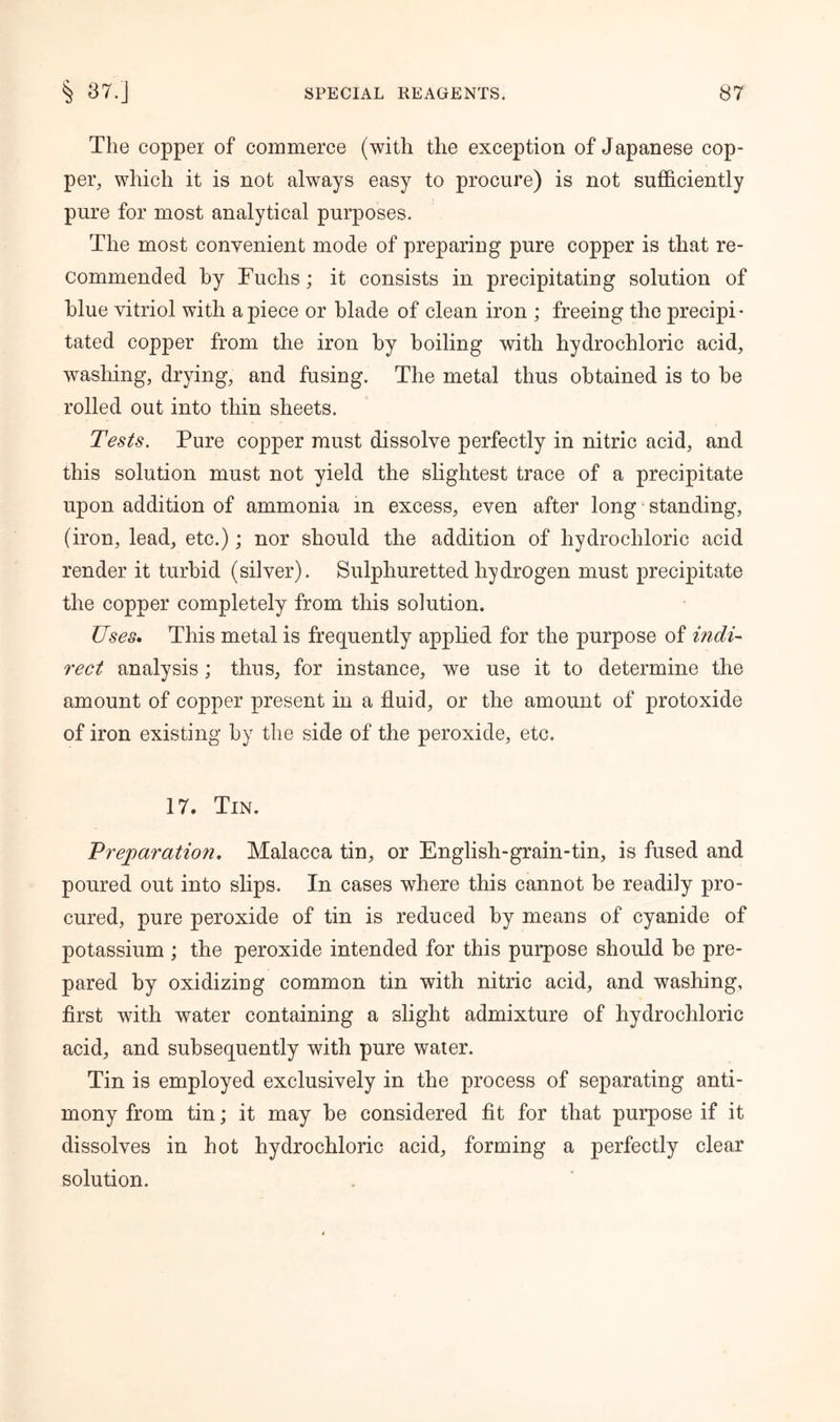 The copper of commerce (with the exception of Japanese cop- per, which it is not always easy to procure) is not sufficiently pure for most analytical purposes. The most convenient mode of preparing pure copper is that re- commended by Fuchs ; it consists in precipitating solution of blue vitriol with apiece or blade of clean iron ; freeing the precipi- tated copper from the iron by boiling with hydrochloric acid, washing, drying, and fusing. The metal thus obtained is to he rolled out into thin sheets. Tests, Pure copper must dissolve perfectly in nitric acid, and this solution must not yield the slightest trace of a precipitate upon addition of ammonia in excess, even after long standing, (iron, lead, etc.); nor should the addition of hydrochloric acid render it turbid (silver). Sulphuretted hydrogen must precipitate the copper completely from this solution. Uses. This metal, is frequently applied for the purpose of indi- rect analysis; thus, for instance, we use it to determine the amount of copper present in a fluid, or the amount of protoxide of iron existing by the side of the peroxide, etc. 17. Tin. Preparation. Malacca tin, or English-grain-tin, is fused and poured out into slips. In cases where this cannot be readily pro- cured, pure peroxide of tin is reduced by means of cyanide of potassium ; the peroxide intended for this purpose should be pre- pared by oxidizing common tin with nitric acid, and washing, first with water containing a slight admixture of hydrochloric acid, and subsequently with pure water. Tin is employed exclusively in the process of separating anti- mony from tin; it may be considered fit for that purpose if it dissolves in hot hydrochloric acid, forming a perfectly clear solution.
