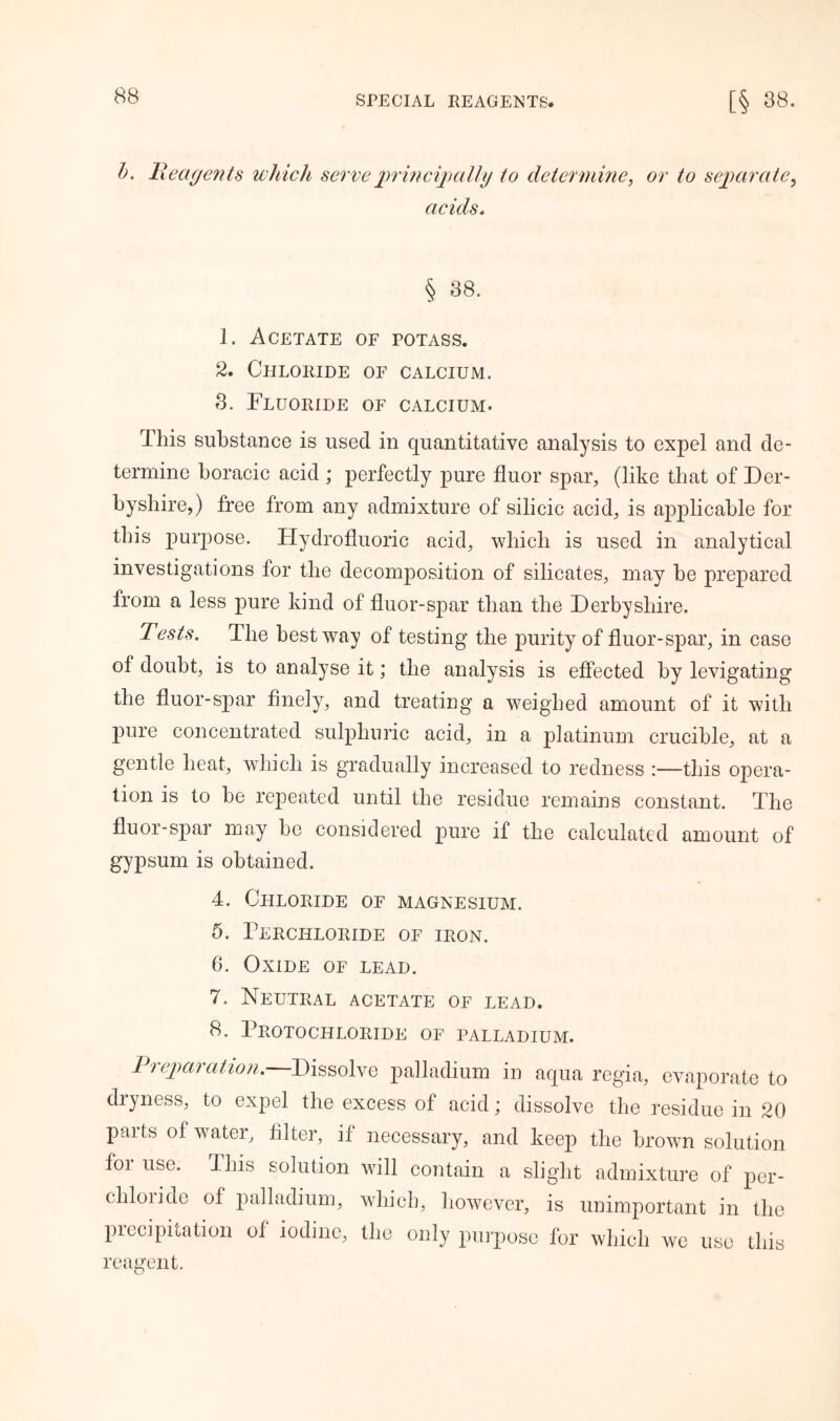 b. Reagents which serve principally to determine, or to separa te, acids. h 38. 1. Acetate of potass. 2. Chloride of calcium. 8. Fluoride of calcium. This substance is used in quantitative analysis to expel and de- termine boracic acid ; perfectly pure fluor spar, (like that of Der- byshire,) free from any admixture of silicic acid, is applicable for this purpose. Hydrofluoric acid, which is used in analytical investigations for the decomposition of silicates, may be prepared from a less pure kind of fluor-spar than the Derbyshire. Tests. The best way of testing the purity of fluor-spar, in case of doubt, is to analyse it; the analysis is effected by levigating the fluor-spar finely, and treating a weighed amount of it with pure concentrated sulphuric acid, in a platinum crucible, at a gentle heat, which is gradually increased to redness :—this opera- tion is to be repeated until the residue remains constant. The fluor-spar may he considered pure if the calculated amount of gypsum is obtained. 4. Chloride of magnesium. 5. Percilloride of iron. 6. Oxide of lead. 7. Neutral acetate of lead. 8. Protochloride of palladium. Preparation. Dissolve palladium in aqua regia, evaporate to dryness, to expel the excess of acid; dissolve the residue in 20 parts of water, filter, if necessary, and keep the brown solution foi use. Ibis solution will contain a slight admixture of per- chloiide of palladium, which, however, is unimportant in the precipitation of iodine, the only purpose for which we use this reagent.