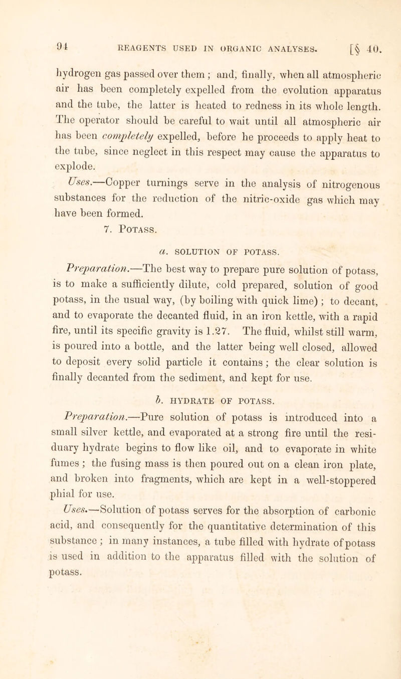 hydrogen gas passed over them ; and, finally, when all atmospheric air has been completely expelled from the evolution apparatus and the tube, the latter is heated to redness in its whole length. The operator should be careful to wait until all atmospheric air has been completely expelled, before he proceeds to apply heat to the tube, since neglect in this respect may cause the apparatus to explode. Uses.—Copper turnings serve in the analysis of nitrogenous substances for the reduction of the nitric-oxide gas which may have been formed. 7. Potass. (I. SOLUTION OF POTASS. Preparation.—The best way to prepare pure solution of potass, is to make a sufficiently dilute, cold prepared, solution of good potass, in the usual way, (by boiling with quick lime) ; to decant, and to evaporate the decanted fluid, in an iron kettle, with a rapid fire, until its specific gravity is 1.27. The fluid, whilst still warm, is poured into a bottle, and the latter being well closed, allowed to deposit every solid particle it contains; the clear solution is finally decanted from the sediment, and kept for use. b. HYDRATE OF POTASS. Preparation.—Pure solution of potass is introduced into a small silver kettle, and evaporated at a strong fire until the resi- duary hydrate begins to flow like oil, and to evaporate in white fumes ; the fusing mass is then poured out on a clean iron plate, and broken into fragments, which are kept in a well-stoppered phial for use. Uses.—Solution of potass serves for the absorption of carbonic acid, and consequently for the quantitative determination of this substance ; in many instances, a tube filled with hydrate of potass is used in addition to the apparatus filled with the solution of potass.