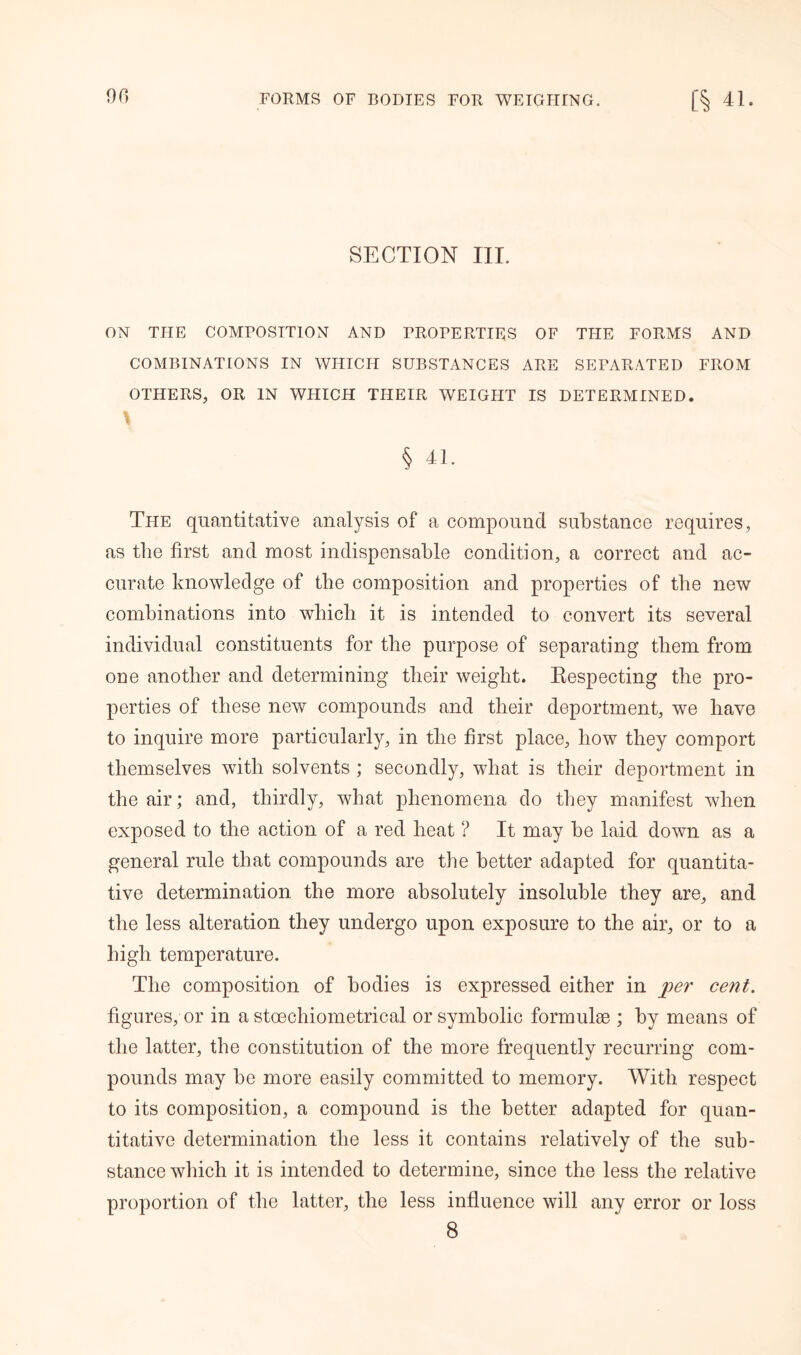SECTION III. ON THE COMPOSITION AND PROPERTIES OF THE FORMS AND COMBINATIONS IN WHICH SUBSTANCES ARE SEPARATED FROM OTHERS, OR IN WHICH THEIR WEIGHT IS DETERMINED. % f § 41. The quantitative analysis of a compound substance requires, as the first and most indispensable condition, a correct and ac- curate knowledge of the composition and properties of the new combinations into which it is intended to convert its several individual constituents for the purpose of separating them from one another and determining their weight. Respecting the pro- perties of these new compounds and their deportment, we have to inquire more particularly, in the first place, how they comport themselves with solvents ; secondly, what is their deportment in the air; and, thirdly, what phenomena do they manifest when exposed to the action of a red heat ? It may be laid down as a general rule that compounds are the better adapted for quantita- tive determination the more absolutely insoluble they are, and the less alteration they undergo upon exposure to the air, or to a high temperature. The composition of bodies is expressed either in per cent. figures, or in a stoechiometrical or symbolic formulae ; by means of the latter, the constitution of the more frequently recurring com- pounds may be more easily committed to memory. With respect to its composition, a compound is the better adapted for quan- titative determination the less it contains relatively of the sub- stance which it is intended to determine, since the less the relative proportion of the latter, the less influence will any error or loss