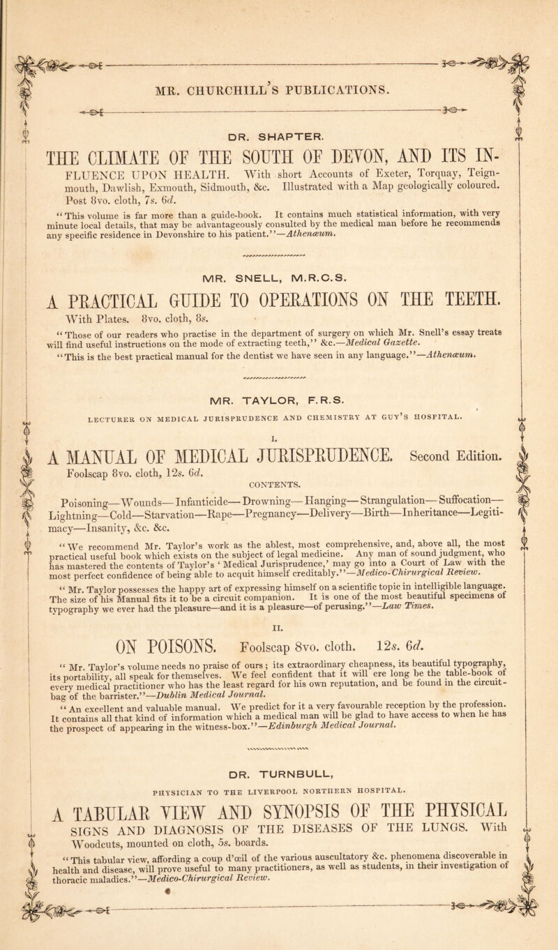 ■©* 3-e- io- DR. SHAPTER. THE CLIMATE OE THE SOUTH OF DEVON, AND ITS IN- FLUENCE UPON HEALTH. With short Accounts of Exeter, Torquay, Teign- mouth, Dawlish, Exmouth, Sidmouth, &c. Illustrated with a Map geologically coloured. Post 8vo. cloth, 7s. Qd. “ This volume is far more than a guide-book. It contains much statistical information, with very minute local details, that may be advantageously consulted by the medical man before he recommends any specific residence in Devonshire to his patient.”—Atlienwum. MR. SNELL, M.R.C.S. A PRACTICAL GUIDE TO OPERATIONS ON THE TEETH. With Plates. 8vo. cloth, 8s. “ Those of our readers who practise in the department of surgery on which Mr. Snell’s essay treats will find useful instructions on the mode of extracting teeth,” &c.—Medical Gazette. “This is the best practical manual for the dentist we have seen in any language.”— Athenwum. MR. TAYLOR, F.R.S. LECTURER ON MEDICAL JURISPRUDENCE AND CHEMISTRY AT GUY’S HOSPITAL. 1. A MANUAL OF MEDICAL JURISPRUDENCE. Second Edition. Foolscap 8vo. cloth, 12s. 6rf. CONTENTS. Poisoning—Wounds— Infanticide— Drowning— Hanging— Strangulation— Suffocation- Lightning—Cold—Starvation—Rape—Pregnancy—Delivery—Birth—Inheritance—Legiti- macy—Insanity, &c. &c. “We recommend Mr. Taylor’s work as the ablest, most comprehensive, and, above all, the most practical useful book which exists on the subject of legal medicine. Any man of sound judgment, who has mastered the contents of Taylor’s ‘ Medical Jurisprudence,’ may go into a Court of Law with the most perfect confidence of being able to acquit himself creditably.5’ Medico-Chivurgical Review. “ Mr. Taylor possesses the happy art of expressing himself on a scientific topic in intelligible language. The size of his Manual fits it to be a circuit companion. It is one of the most beautiful specimens of typography we ever had the pleasure—and it is a pleasure of perusing.” Law Times. II. ON POISONS. Foolscap 8vo. cloth. 12s. 6d. “ Mr. Taylor’s volume needs no praise of ours ; its extraordinary cheapness, its beautiful typography, its portability, all speak for themselves. We feel confident that it will ere long be the table-book of every medical practitioner who has the least regard for his own reputation, and be found m the circuit- bag of the barrister.”—Dublin Medical Journal. “ An excellent and valuable manual. We predict for it a very favourable reception by the profession. It contains all that kind of information which a medical man will be glad to have access to when he has the prospect of appearing in the witness-box.”—Edinburgh Medical Journal. VWVvWVWVX. VWN l/W^ DR. TURNBULL, PHYSICIAN TO THE LIVERPOOL NORTHERN HOSPITAL. A TABULAR VIEW AND SYNOPSIS OF THE PHYSICAL SIGNS AND DIAGNOSIS OF THE DISEASES OF THE LUNGS. With Woodcuts, mounted on cloth, 5s. hoards. “ This tabular view, affording a coup d’oeil of the various auscultatory &c. phenomena discoverable in health and disease, will prove useful to many practitioners, as well as students, in their investigation of thoracic maladies.”—Medico-Chirurgical Review. «