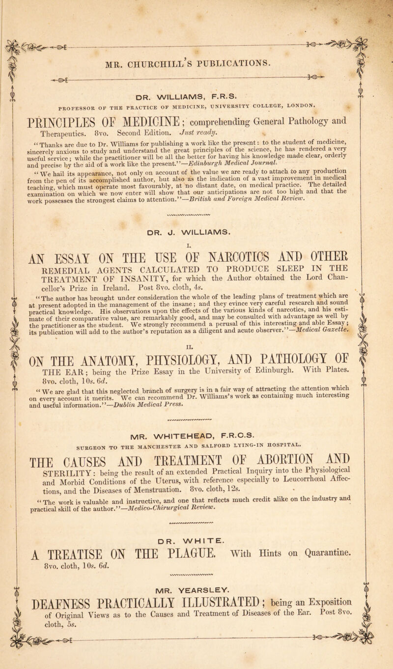 DR. WILLIAMS, F.R.S. 0 PROFESSOR OF THE PRACTICE OF MEDICINE, UNIVERSITY COLLEGE, LONDON. PEINCIPLES OF MEDICINE ^comprehending General Pathology and Therapeutics. 8vo. Second Edition. Just ready. “ Thanks are due to Dr. Williams for publishing a work like the present: to the student of medicine, sincerely anxious to study and understand the great principles of the science, he has rendered a very useful service ; while the practitioner will be all the better for having his knowledge made clear, orderly and precise by the aid of a work like the present —Edinburgh Medical Journal. “ We hail its appearance, not only on account of the value we are ready to attach co any production from the pen of its accomplished author, but also as the indication of a vast improvement m medical teaching, which must operate most favourably, at no distant date, on medical practice. The detailed examination on which we now enter will show that our anticipations are not too high and that the work possesses the strongest claims to attention.” British and Foreign Medical Review. WN/V VVW WW vWV vVW DR. J. WILLIAMS. AN ESSAY ON THE USE OF NARCOTICS AND OTHER REMEDIAL AGENTS CALCULATED TO PRODUCE SLEEP IN THE TREATMENT OF INSANITY, for which the Author obtained the Lord Chan- cellor’s Prize in Ireland. Post 8vo. cloth, 4s. “The author has brought under consideration the whole of the leading plans of treatment which are at present adopted in the management of the insane ; and they evince very careful research and sound practical knowledge. His observations upon the effects of the various kinds of narcotics, and his esti- mate of their comparative value, are remarkably good, and may be consulted with advantage as well by the practitioner as the student. We strongly recommend a perusal of this interesting and able Essay ; its publication will add to the author’s reputation as a diligent and acute observer.”—Medical Gazette. II. ON THE ANATOMY, PHYSIOLOGY, AND PATHOLOGY OF THE EAR; being the Prize Essay in the University of Edinburgh. 8vo. cloth, 10s. 6d. With Plates. “We are glad that this neglected branch of surgery is in a fair way of attracting the attention which on every account it merits. We can recommend Dr. Williams’s work as containing much interesting and useful information.”—Dublin Medical Press. -J & 0 9 MR. WHITEHEAD, F.R.C.S. SURGEON TO THE MANCHESTER AND SALFORD LYING-IN HOSPITAL. THE CAUSES AND TREATMENT OF ABORTION AND STERILITY : being the result of an extended Practical Inquiry into the Physiological and Morbid Conditions of the Uterus, with reference especially to Leucorrhoeal Affec- tions, and the Diseases of Menstruation. 8vo. cloth, 12s. “ The work is valuable and instructive, and one that reflects much credit alike on the industry and practical skill of the author.”—Medico-Chirurgical Review. DR. WHITE. A TREATISE ON THE PLAGUE. With Hints on Quarantine. 8vo. cloth, 10s. 6d. WVVWV^VWVVWWW'I MR. YEARSLEY. DEAFNESS PRACTICALLY ILLUSTRATED; being an Exposition of Original Views as to the Causes and Treatment of Diseases of the Ear. Post 8vo. cloth, 5s. -€>f-
