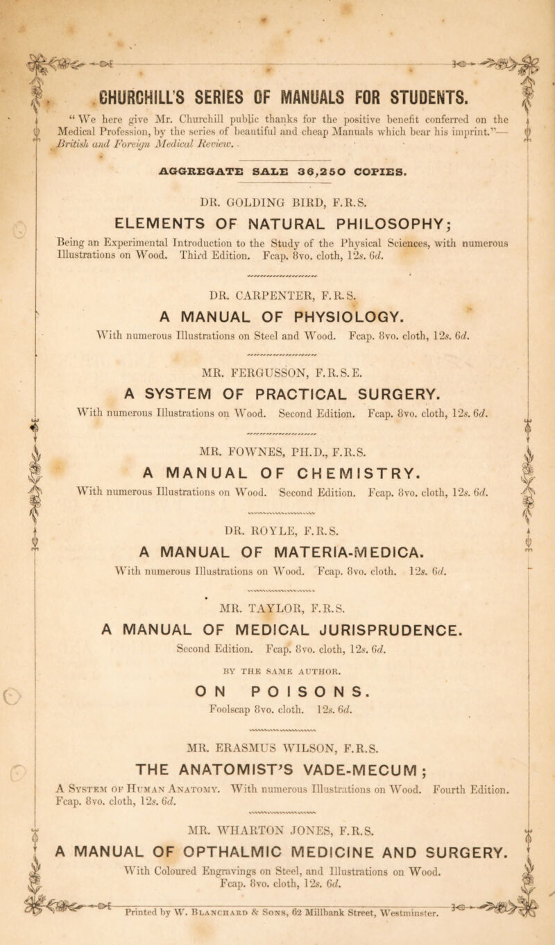 CHURCHILLS SERIES OF MANUALS FOR STUDENTS. “ We here give Mr. Churchill public thanks for the positive benefit conferred on the Medical Profession, by the series of beautiful and cheap Manuals which bear his imprint.”— British and Foreign Medical Review. ■ AGGREGATE SALE 3 6,2 5 0 COPIES. DR. GOLDING BIRD, F.R.S. ELEMENTS OF NATURAL PHILOSOPHY; Being an Experimental Introduction to the Study of the Physical Sciences, with numerous Illustrations on Wood. Third Edition. Fcap. Bvo. cloth, 12s. 6c?. DR. CARPENTER, F.R.S. A MANUAL OF PHYSIOLOGY. With numerous Illustrations on Steel and Wood. Fcap. Bvo. cloth, 12s. Gd. .y MR. FERGUSSON, F.R.S.E. A SYSTEM OF PRACTICAL SURGERY. With numerous Illustrations on Wood. Second Edition. Fcap. Bvo. cloth, 12s. 6d. MR. FOWNES, PH.D., F.R.S. A MANUAL OF CHEMISTRY. ith numerous Illustrations on Wood. Second Edition. Fcap. Bvo. cloth, 12s. 6d. WWV>.v\VVWbVWWVVW DR. ROYLE, F.R.S. A MANUAL OF MATERIA-M EDICA. With numerous Illustrations on Wood. Fcap. Bvo. cloth. 12s. 6c?. MR. TAYLOR, F.R.S. A MANUAL OF MEDICAL JURISPRUDENCE. Second Edition. Fcap. Bvo. cloth, 12s. Gd. BY THE SAME AUTHOR. ON POISONS. Foolscap Bvo. cloth. 12s. 6c?. wwwww wvwwvwvw MR. ERASMUS WILSON, F.R.S. THE ANATOMIST'S VADE-MECUM; A System ok Human Anatomy. With numerous Illustrations on Wood. Fourth Edition. Fcap. 8vo. cloth, 12s. Gd. VWV%^V'./\^WWVX V/VA vw MR. WHARTON JONES, F.R.S. A MANUAL OF OPTHALMIC MEDICINE AND SURGERY. With Coloured Engravings on Steel, and Illustrations on Wood. Fcap. Bvo. cloth, 12s. 6c/. re- printed by W. Blanchard & Sons, 62 Millbank Street, Westminster.