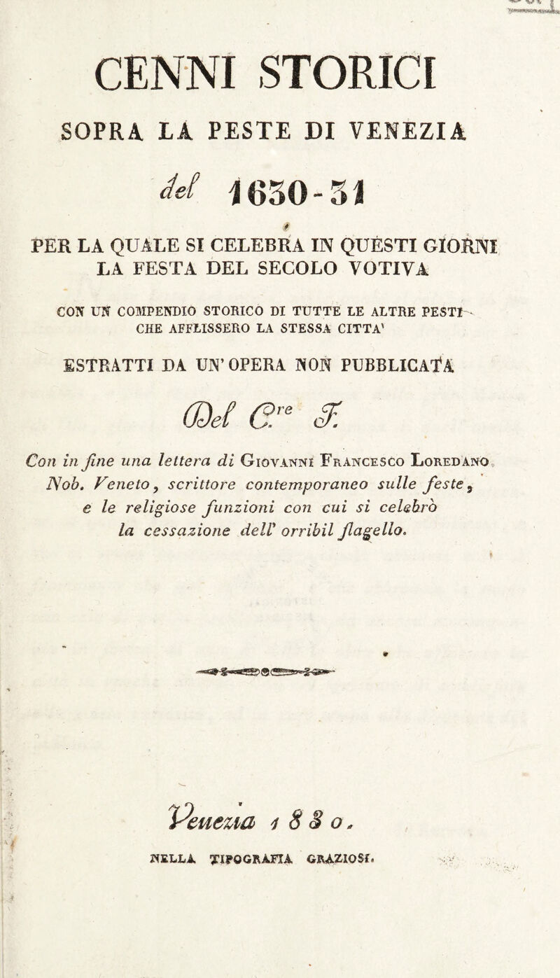 CENNI STORICI SOPRA LA PESTE DI VENEZIA M 1630-31 § PER LA QUALE SI CELEBRA IN QUESTI GIORNI LA FESTA DEL SECOLO VOTIVA CON UN COMPENDIO STORICO DI TUTTE LE ALTRE PESTI - CHE AFFLISSERO LA STESSA CITTA' ESTRATTI DA UN’OPERA NON PUBBLICAlA Con in fine una leltera di Gioyanni Francesco Lored ano Nob. Veneto, scrittore contemporaneo suile feste, e le religiose funzioni con cui si celebro la cessazione delV orrihil Jlagello. <r n 'euezia 1880 WELL1 TIPOGRAFIA GRAZIOSf.