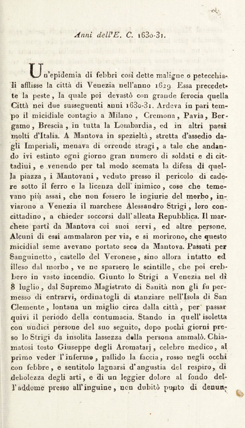 Anni delVE. C. i63o-3i. Un’epidemia di febbri cosi dette maligne o petecchia- li afflisse la citta di Yeaezia nelfanno 1629 Essa precedet* te la peste , la quale poi devasto con grande ferocia quella Citt& nei due susseguenti anni i63o-3i. Ardeva in pari tem- po il micidiale contagio a Milano , Cremona, Pavia, Ber- gamo , Brescia , in tutta la Lombardia, ed in altri paesi molti d’Italia. A Mantova in spezielta, stretta d’assedio da- gli Imperiali, menava di orrende stragi, a tale che andan» do ivi estinto ogni giorno gran numero di soldati e di cit- tadiui, e venendo per tal modo scemata la difesa di quel- la piazza , i Mantovani , veduto presso il pericolo di cade- re sotto il ferro e la licenza deli' inimico , cose che terne- vano piu assai, che nou fossero le ingiurie dei morbo, in= viarono a Yenezia il marchese Alessandro Strigi, loro con- cittadino , a chieder soccorsi dalfalleata Bepubblica. Il mar- chese parti da Mantova coi suoi servi, ed altre persone» Alcuni di essi ammalaron per via, e si morirono, che questo znicidial seme avevano portato seco da Mantova. Passati per Sanguinetto, castello dei Yeronese, sino aliora intatto ed illeso dal morbo , ve ne sparsero le scintille, che poi creb- bero in vasto incendio. Giunto lo Strigi a Yenezia nel di 8 luglio , dal Supremo Magistrato di Sanita non gli fu per- messo di entrarvi, ordina togli di stanziare nelFIsola di Sao Clemente , lontana un miglio circa dalla citta, per“ passar quivi il periodo della contumacia. Stando in quelF isoletta con undici persone dei suo seguito, dopo pochi giorni pre- so Io Strigi da insolita lassezza d«lla persona ammalo. Chia- matosi tosto Giuseppe degli Aromatarj , celebre medico, al primo veder F infermo , pallido la faccia, rosso negli occhi con febbre, e sentitolo lagnarsi d’angustia dei respiro, di debolezza degli arti, e di un leggier dolore ai fondo del~ Faddome presso ali’inguine, ncn dubito pudito di denutt“