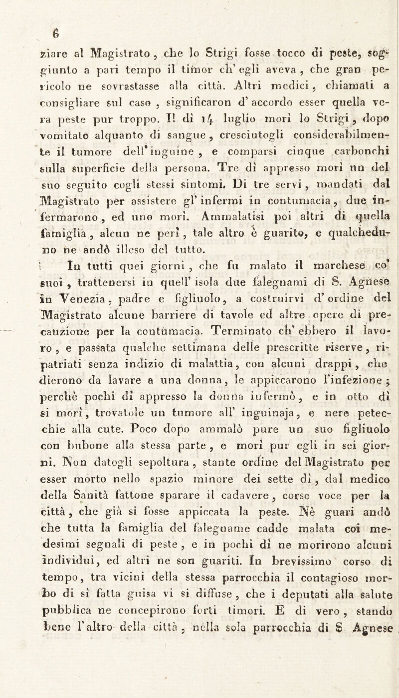 7Anre al Magistrato , che lo Strigi fosse tocco di peste, giunto a pari tempo il timor cli’ egli aveva , che gran pe- s icolo ne sovrastasse alia citta. Altri medici , chiamati a consigliare sui caso , significaron tf accordo esser quella ve- ra peste pur troppo. I! di 14 lnglio mori lo Strigi, dopo vomitato alquanto di sangue , cresciutogli considerabilmen- te il tumore deU* inguine , e comparsi cinque carbonchi sulla superficie della persona. Tre di appresso mori nn dei suo seguito cogli stessi siotomi. Di tre servi , mandati dal Magistrato per assistere gl’infermi in contumacia, due in- fcrmarono, ed uno mori. Ammalatisi poi altri di quella famiglia , alcun ne peri, tale altro e guarito, e qualchedu- do ne anc!6 illeso dei tutto. \ In tutti quei giorni , cbe fu malato il marchese co’ suoi , trattenersi in quell’ isola due falegnami di 8. Agnese in Venezia, padre e figliuolo, a costruirvi d’ ordine dei Magistrato alcune barriere di tavole ed altre opere di pre- cauzione per la contumacia. Terminato cb’ ebbero il lavo- ro , e passata qualche seltimana delle prescritte riserve, ri- patriati senza indizio di malattia, con alcuni drappi , che dierono da lavare a una donna, le appiccarono 1’infezione ; perche pocbi cli appresso Ia donna infermo, e in otto di si mori, trovatole uu tumore ali’ inguinaja, e nere petec- chie alia cute. Poco dopo ammald pure un suo figliuolo con bubone alia stessa parte , e mori pur egli in sei gior- ni. Non datogli sepoltura , stante ordine dei Magistrato per esser morto nello spazio minore dei sette di, dal medico della Sanita fattone sparare il cadavere , corse voce per la citta, che gia si fosse appiccata la peste. Ne guari and6 cbe tutta la famiglia dei falegname cadde malata coi me* desimi segnali di peste , e in pochi di ne morirono alcuni individui, ed altri ne son guariti. In brevissimo corso di tempo, tra vicini della stessa parroccbia il contagioso mor- bo di si fatta guisa vi si diffuse , che i deputati alia salute pubbiica ne concepirono forti timori. E di vero , stando bene 1’ altro della citta , nella sola parrccchia di S Agnese