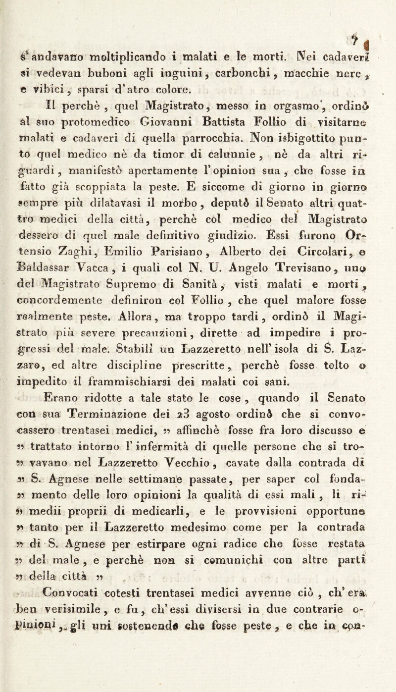 s* andavano moltiplicando i malati e le morti. Nei cadaveri si vedevan buboni agli inguini , carbonchi, macchie nere , e vibici, sparsi d’atro colore. II perche, quel Magistrato, messo in orgasmo', ordini al suo protomcdico Giovanni Battista Foliio di yisitarne malati e cadaveri di quella parroccbia. Non isbigottito pun- to quel medico ne da timor di calunnie , ne da altri ri- guardi, manifesto apertamente 1’opiniori sua, che fosse Ia fatto gia scoppiata la peste. E siccome di giorno in giorno sempre piii dilatavasi il morbo, deputS il Senato altri quat~ tro medici della citta, perche cdl medico dei Magistrato dessero di quel male definitivo giudizio. Essi furono Or- tensio Zaghi, Emi lio Parisiano , Alberto dei Circolari, e Baidassar Vacca , i quali coi N. U. Angelo Trevisano, uno dei Magistrato Supremo di Sanita, visti malati e morti , concordemente definiron eoi Foliio , che quel maiore fosse realmente peste. Allora, ma troppo tardi, ordin6 il Magi- strato piu severe precauzioni, dirette ad impedire i pro- gressi dei male. Stabili un Lazzeretto nelfisola di S. Laz- zaro, ed altre discipline prescritte, perche fosse tolto © Impedito il frammischiarsi dei malati coi sani. Erano ridotte a tale stato le cose , quando il Senato eon sua Terminazione dei z3 agosto ordin6 che si convo- cassero trentasei medici, 33 affinche fosse fra loro discusso e 33 trattato intorno 1’ infermita di quelle persone che si tro- s? vavaoo nel Lazzeretto Vecchio , cavate dalla contrada di s? S. Agnese neile settimane passate, per saper coi fonda- 53 mento delie loro opinioni la qualita di essi mali , li ri~ 93 medii proprii di mediearli, e le provvisioni opportune 53 tanto per il Lazzeretto medesimo come per la contrada 53 di S. Agnese per estirpare ogni radice che fosse restata 33 dei male, e perche non si comunichi con altre parti 33 della citta 33 , Convocati cotesti trentasei medici avvenne cio , oh’em ben verisimile, e fu, cb’essi divisersi in due contrarie o- pinioni 9u gli uni sosteneoda ch@ fosse peste, e che in con-