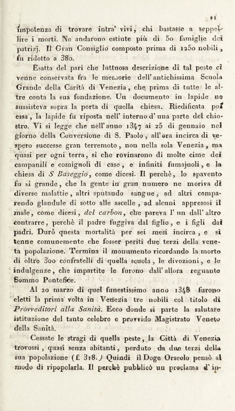 «4 , f * impotenza di trovare intra* vivi, cbi basiasse a seppcV lire i morti. Ne andarono estinte piu di 5o famiglie dei patrizj, II Gran Consiglio composto prima di 1260 nobili, fu ridotto a 38o. Esatta dei pari cbe luttuosa descrizione di tal peste ci veiine conservata fra le memorie deli’antichissima Scuola Grande della Carit;Y di Venezia , che prima di tutte le al- tre conta la sua fondazione. Un documento in lapide ne Sussisteva supra la porta di quella cbiesa. Riedilicata poa essa , Ia lapide fu riposta nelF interno d’ una parte dei cbio- stro. Vi si iegge cbe nelF anno 1847 a* 25 di gennaio ne! giorno della Conversione di S. Paolo 9 ali’ora incirca di ve- spero successe gran terremoto, non nella sola Venezia, ma quasi per ogni terra, si cbe rovinarono di molte cime dei campanili e comignoli di case, e infiniti fumajuoli, e la cbiesa di S Baseggld, come dicesi. II percbe, lo spavento fu si grande, cbe la gente in gran numero ne moriva di diverse malattie, altri sputando safigue , ad altri compa- rando glandule di sotto alie ascelle , ad alcuni appresosi il male, come dicesi, dei carbon, cbe pareva 1* un dall’ altro £ontrarre, perche il padre fnggiva dai figlio, e i figli dal padri. Duro questa mortalita per sei me si incirca , e si fcenne comunemente cbe fosser periti due terzi della vene- ta popolazione. Termina il monumento ricordando la morte di oltre 3oo confratelli di quella scuola , le divozioni, e le indulgenze, cbe impartite le furono dalF allora regnante Sommo Pontefi<be. AI 20 marzo di quel funestissimo anno i34& furono eletti la prima volta in Venezia tre nobili coi titolo di Provveditori alia Sanitd. Ecco donde si parte la salutare astituzione dei tanto celebre e prorvido Magistrato Veneto della Sanitoi. Cessate le stragi di quella peste, la CittY di Venezia trovossi , quasi senza abitanti, perduto da due terzi della sua popolazione (f. 318.^ Quindi il Doge Orseolo penso ai modo di ripopolarla. Il perche pubblicd un proclama 4’ in-