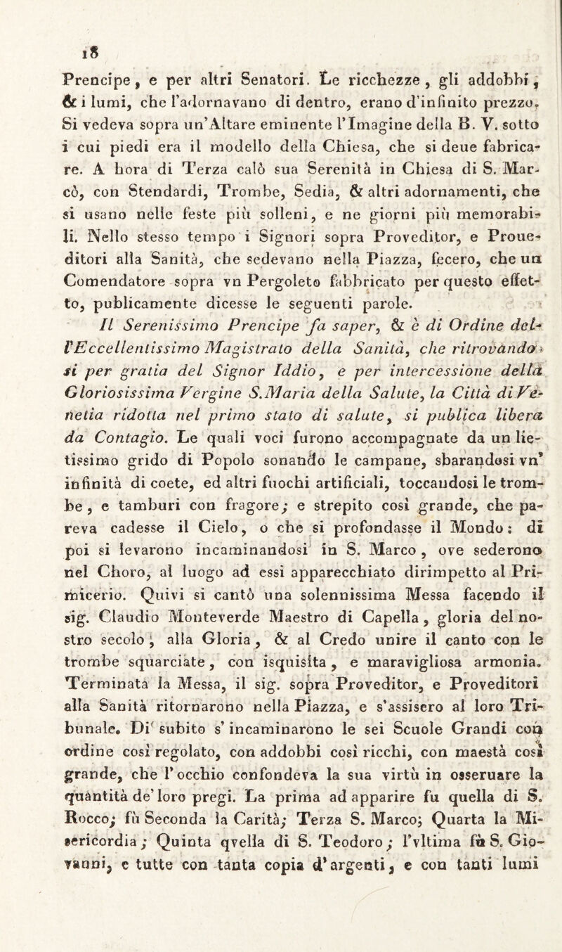 Prencipe, e per altri Senatori. Le ricchezze , gli addobbi, & i lumi, che badornavano di dentro, erano d’infmito prezzo. Si vedeva sopra un’Altare eminente i’Imagine della B. V. sotto i cui piedi era il modello della Chiesa, che si deue fabrica- re. A hora di Terza calo sua Serenita in Chiesa di S. Mar- co, con Stendardi, Trombe, Sedia, & altri adornamenti, che si usano nelie feste piii solleni, e ne giorni piii memorabis li. Nello stesso tempo i Signori sopra Provedijtor, e Proue^ ditori alia Sanita, che sedevano nella Piazza, fecero, che ua Comendatore sopra vn Pergoleto fabbricato per questo effet- to, publicamente dicesse le seguenti parole. Il Serenissimo Prencipe fa saper, & e di Ordine dei- VEccellenlissimo Magistrato della Sanita, che rilrovando ■ si per gratia dei Signor Iddio, e per intercessione della Gloriosissima Vergine S.Maria della Salute, la Citta di Ve- netia ridotla nel pruno stato di salute, si publica libera da Contagio. Le quali voci furono accompagnate da un lie- tissimo grido di Popolo sonando le campane, sbarandosi vn* infinita di coete, ed altri fuochi artificiali, toccaudosi le trom- foe , e tamburi con fragore; e strepito cosi grande, che pa- reva cadesse il Cielo, o che si profondasse il Mondo: di poi si ievarono incaminandosi in S. Marco , ove sederono nel Choro, al luogo ad essi apparecchiato dirimpetto al Pri- ihicerio. Quivi si cant6 una solennissima Messa facendo il sig. Claudio Monteverde Maestro di Capella, gloria dei no- stro secolo 9 alia Gloria , & al Credo unire il canto con le trombe squarciate, con isquislta , e maravigliosa armonia. Terminata la Messa, il sig. sopra Proveditor, e Proveditori alia Sanita ritornarono nella Piazza, e s*assisero al loro Tri- bunale. Di subito s’ incaminarono le sei Scuole Grandi coty * , yy ordine cosi regolato, con addobbi cosi ricchi, con maesta cosi grande, che Tocchio confondeva la sua virtu in osseruare la quantita de’loro pregi. La prima ad apparire fu quella di S. Rocco; fii Seconda la Carita; Terza S. Marco; Quarta la Mi- sericordia ; Quinta qvella di S. Teodoro; Tvltirna fit S. Giq- vanni, e tutte con tanta copia d*argenti, e con tanti lumi