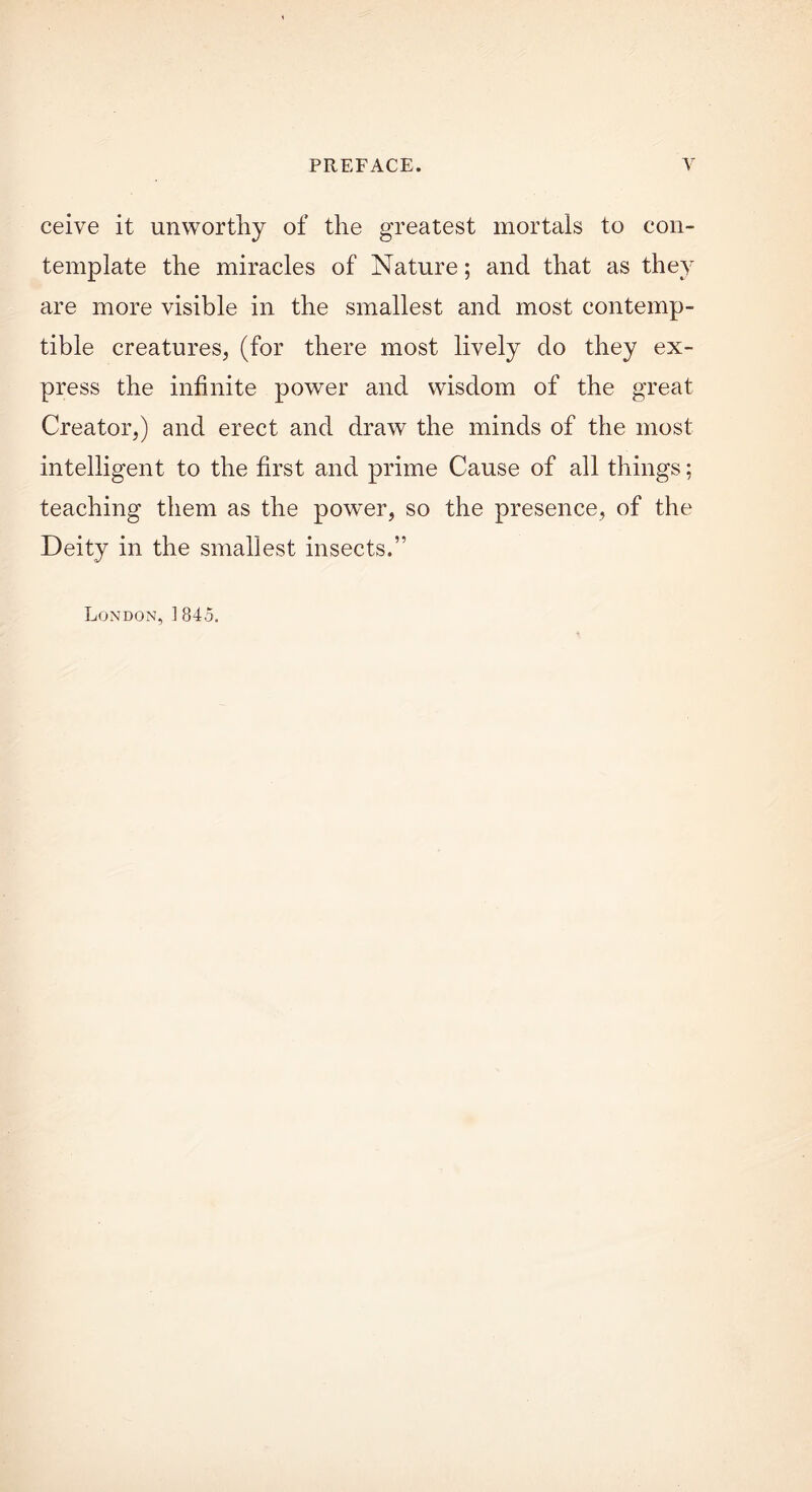 ceive it unworthy of the greatest mortals to con- template the miracles of Nature; and that as they are more visible in the smallest and most contemp- tible creatures, (for there most lively do they ex- press the infinite power and wisdom of the great Creator,) and erect and draw the minds of the most intelligent to the first and prime Cause of all things; teaching them as the power, so the presence, of the Deity in the smallest insects.” London, 1845.