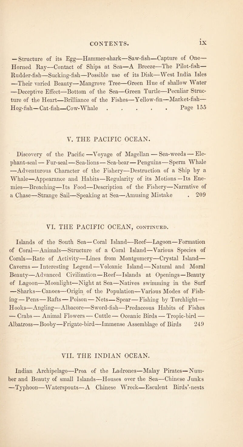 — Structure of its Egg—Hammer-shark—Saw-fish—Capture of One— Horned Ray—Contact of Ships at Sea—A Breeze—The Pilot-fish— Rudder-fish—Sucking-fish—Possible use of its Disk—West India Isles —Their varied Beauty—Mangrove Tree—Green Hue of shallow Water —Deceptive Effect—Bottom of the Sea—Green Turtle—Peculiar Struc- ture of the Heart—Brilliance of the Fishes—Yellow-fin—Market-fish— Hog-fish—Cat-fish—Cow-Whale ..... Page 155 V. THE PACIFIC OCEAN. Discovery of the Pacific—Voyage of Magellan — Sea-weeds — Ele- phant-seal— Fur-seal — Sea-lions— Sea-bear — Penguins—Sperm Whale —Adventurous Character of the Fishery—Destruction of a Ship by a Whale—Appearance and Habits—Regularity of its Motions--Its Ene- mies—Breaching—Its Food—Description of the Fishery—Narrative of a Chase—Strange Sail—Speaking at Sea—Amusing Mistake . 209 VI. THE PACIFIC OCEAN, continued. Islands of the South Sea—Coral Island—Reef—Lagoon—Formation of Coral—Animals—Structure of a Coral Island—Various Species of Corals—Rate of Activity—Lines from Montgomery—Crystal Island— Caverns — Interesting Legend—Volcanic Island—Natural and Moral Beauty—Advanced Civilization—Reef—Islands at Openings—Beauty of Lagoon—Moonlight—Night at Sea—Natives swimming in the Surf —Sharks—Canoes—Origin of the Population—Various Modes of Fish- ing— Pens—Rafts —Poison — Nets—Spear—Fishing by Torchlight— Hooks—Angling-—Albacore—Sword-fish—Predaceous Habits of Fishes — Crabs — Animal Flowers — Cuttle — Oceanic Birds — Tropic-bird — Albatross—Booby—Frigate-bird—Immense Assemblage of Birds 249 VII. THE INDIAN OCEAN. Indian Archipelago—Proa of the Ladrones—Malay Pirates—Num- ber and Beauty of small Islands—Houses over the Sea—Chinese Junks —Typhoon—Waterspouts—A Chinese Wreck—Esculent Birds’-nests