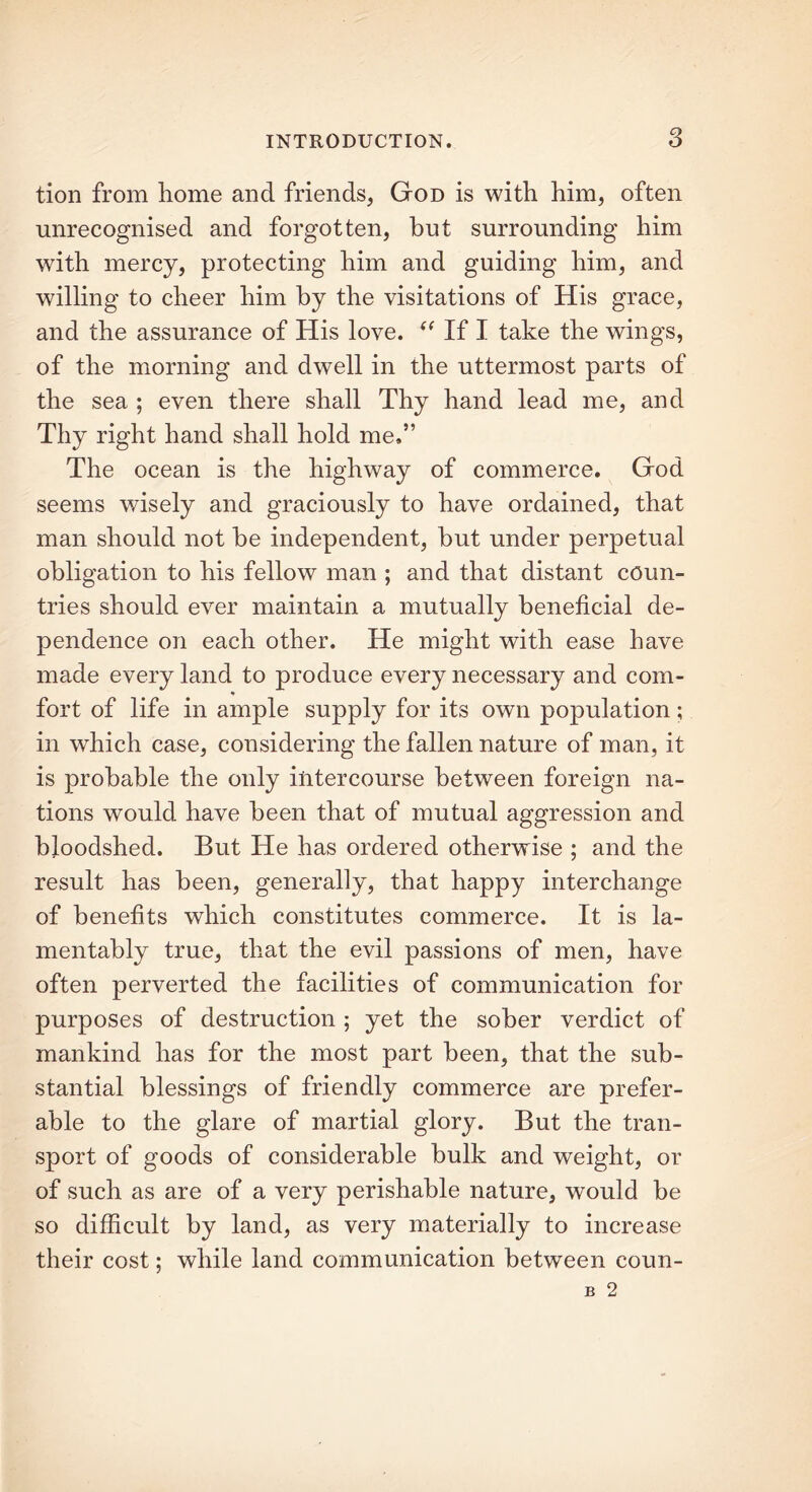 t-ion from home and friends, God is with him, often unrecognised and forgotten, but surrounding him with mercy, protecting him and guiding him, and willing to cheer him by the visitations of His grace, and the assurance of His love. “ If I take the wings, of the morning and dwell in the uttermost parts of the sea ; even there shall Thy hand lead me, and Thy right hand shall hold me,” The ocean is the highway of commerce. God seems wisely and graciously to have ordained, that man should not he independent, hut under perpetual obligation to his fellow man ; and that distant coun- tries should ever maintain a mutually beneficial de- pendence on each other. He might with ease have made every land to produce every necessary and com- fort of life in ample supply for its own population; in which case, considering the fallen nature of man, it is probable the only intercourse between foreign na- tions would have been that of mutual aggression and bloodshed. But He has ordered otherwise ; and the result has been, generally, that happy interchange of benefits which constitutes commerce. It is la- mentably true, that the evil passions of men, have often perverted the facilities of communication for purposes of destruction ; yet the sober verdict of mankind has for the most part been, that the sub- stantial blessings of friendly commerce are prefer- able to the glare of martial glory. But the tran- sport of goods of considerable bulk and weight, or of such as are of a very perishable nature, would be so difficult by land, as very materially to increase their cost; while land communication between coun-