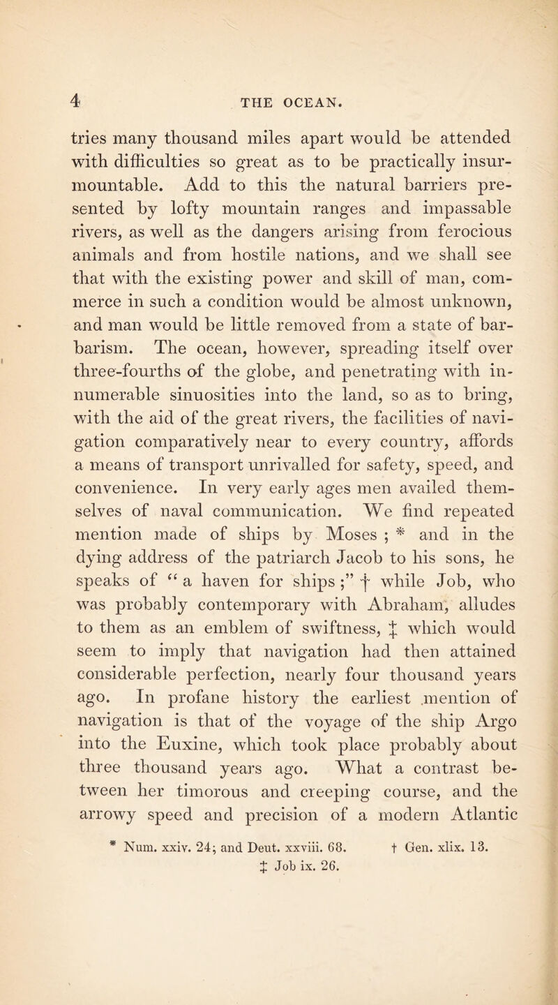 tries many thousand miles apart would be attended with difficulties so great as to he practically insur- mountable. Add to this the natural barriers pre- sented by lofty mountain ranges and impassable rivers, as well as the dangers arising from ferocious animals and from hostile nations, and we shall see that with the existing power and skill of man, com- merce in such a condition would be almost unknown, and man would be little removed from a state of bar- barism. The ocean, however, spreading itself over three-fourths of the globe, and penetrating with in- numerable sinuosities into the land, so as to bring, with the aid of the great rivers, the facilities of navi- gation comparatively near to every country, affords a means of transport unrivalled for safety, speed, and convenience. In very early ages men availed them- selves of naval communication. We find repeated mention made of ships by Moses ; * and in the dying address of the patriarch Jacob to his sons, he speaks of “ a haven for ships j while Job, who was probably contemporary with Abraham, alludes to them as an emblem of swiftness, J which would seem to imply that navigation had then attained considerable perfection, nearly four thousand years ago. In profane history the earliest .mention of navigation is that of the voyage of the ship Argo into the Euxine, which took place probably about three thousand years ago. What a contrast be- tween her timorous and creeping course, and the arrowy speed and precision of a modern Atlantic * Num. xxiv. 24; and Deut. xxviii. 68. t Gen. xlix. 13. X Job ix. 26.