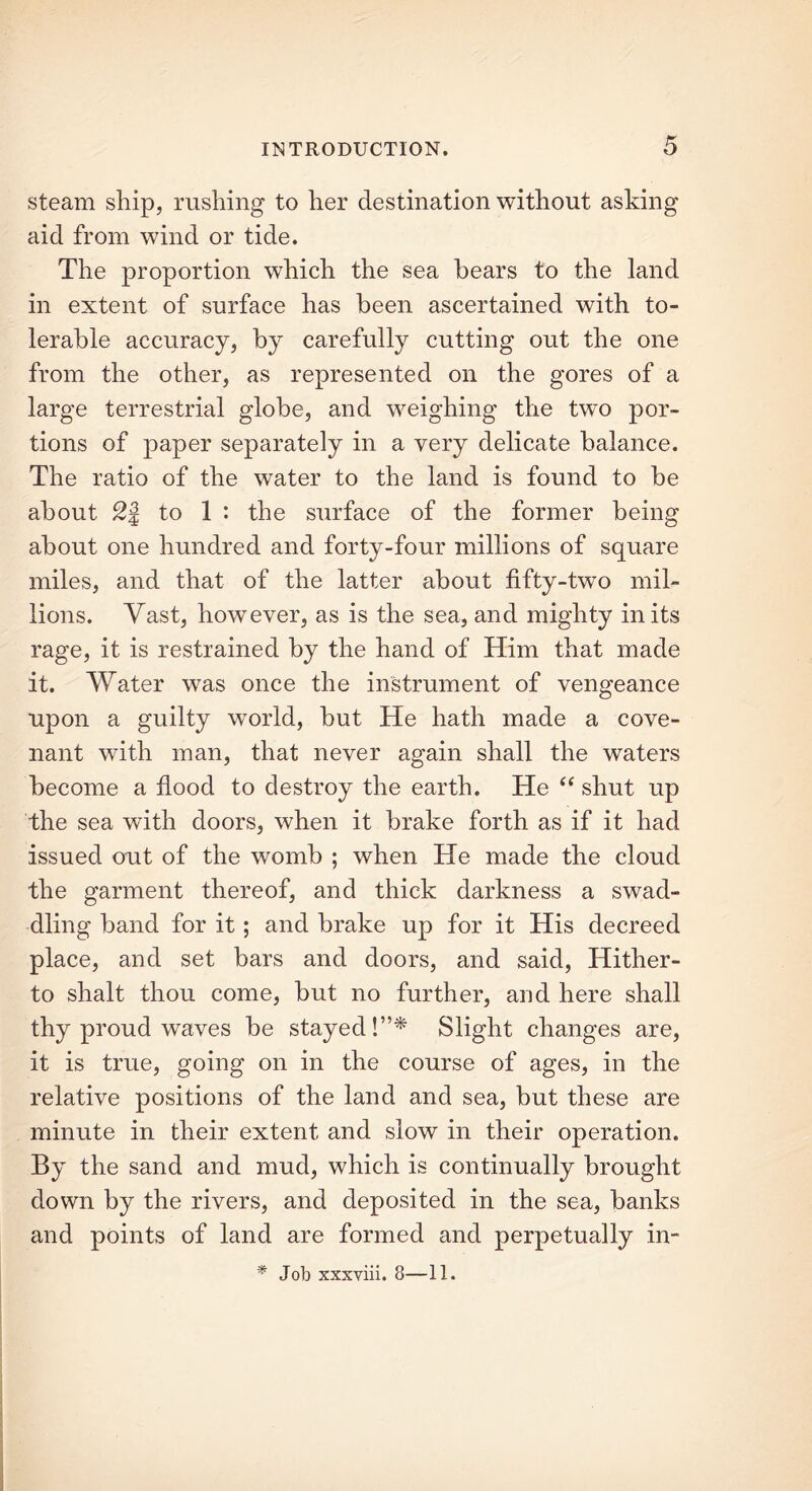 steam ship, rushing to her destination without asking aid from wind or tide. The proportion which the sea hears to the land in extent of surface has been ascertained with to- lerable accuracy, by carefully cutting out the one from the other, as represented on the gores of a large terrestrial globe, and weighing the two por- tions of paper separately in a very delicate balance. The ratio of the water to the land is found to be about to 1 : the surface of the former being about one hundred and forty-four millions of square miles, and that of the latter about fifty-two mil- lions. Vast, however, as is the sea, and mighty in its rage, it is restrained by the hand of Him that made it. Water was once the instrument of vengeance upon a guilty world, but He hath made a cove- nant with man, that never again shall the waters become a flood to destroy the earth. He “ shut up the sea wdth doors, when it brake forth as if it had issued out of the womb ; when He made the cloud the garment thereof, and thick darkness a swad- dling band for it ; and brake up for it His decreed place, and set bars and doors, and said, Hither- to shalt thou come, but no further, and here shall thy proud waves be stayed!”* Slight changes are, it is true, going on in the course of ages, in the relative positions of the land and sea, but these are minute in their extent and slow in their operation. By the sand and mud, which is continually brought down by the rivers, and deposited in the sea, banks and points of land are formed and perpetually in- * Job xxxviii. 8—11.