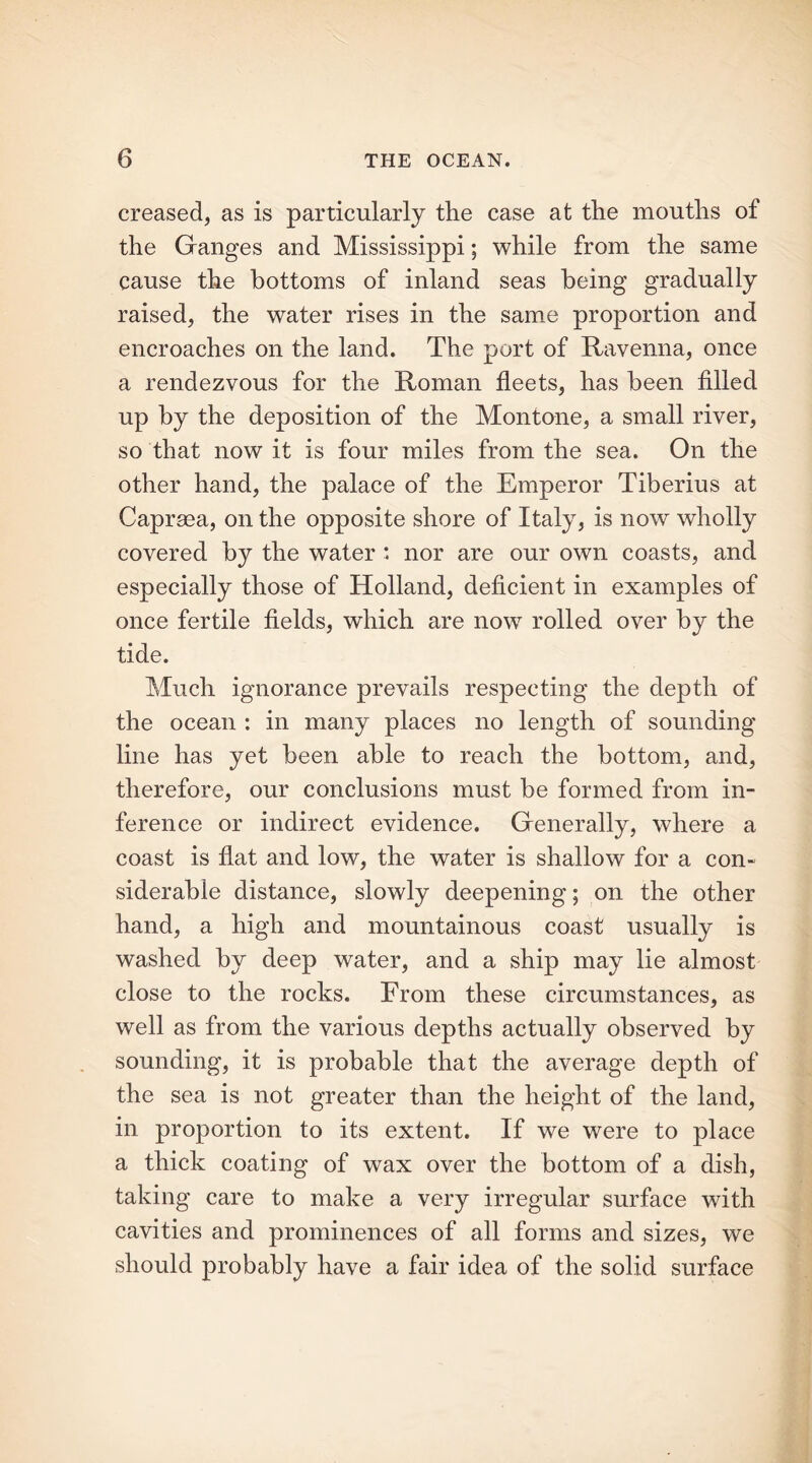 creased, as is particularly the case at the mouths of the Ganges and Mississippi; while from the same cause the bottoms of inland seas being gradually raised, the water rises in the same proportion and encroaches on the land. The port of Ravenna, once a rendezvous for the Roman fleets, has been filled up by the deposition of the Montone, a small river, so that now it is four miles from the sea. On the other hand, the palace of the Emperor Tiberius at Caprsea, on the opposite shore of Italy, is now wholly covered by the water : nor are our own coasts, and especially those of Holland, deficient in examples of once fertile fields, which are now rolled over by the tide. Much ignorance prevails respecting the depth of the ocean : in many places no length of sounding line has yet been able to reach the bottom, and, therefore, our conclusions must be formed from in- ference or indirect evidence. Generally, where a coast is flat and low, the water is shallow for a con- siderable distance, slowly deepening; on the other hand, a high and mountainous coast usually is washed by deep water, and a ship may lie almost close to the rocks. From these circumstances, as well as from the various depths actually observed by sounding, it is probable that the average depth of the sea is not greater than the height of the land, in proportion to its extent. If we were to place a thick coating of wax over the bottom of a dish, taking care to make a very irregular surface with cavities and prominences of all forms and sizes, we should probably have a fair idea of the solid surface