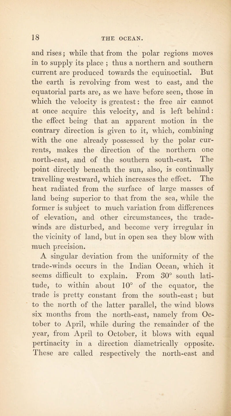 and rises; while that from the polar regions moves in to supply its place ; thus a northern and southern current are produced towards the equinoctial. But the earth is revolving from west to east, and the equatorial parts are, as we have before seen, those in which the velocity is greatest: the free air cannot at once acquire this velocity, and is left behind: the effect being that an apparent motion in the contrary direction is given to it, which, combining writh the one already possessed by the polar cur- rents, makes the direction of the northern one north-east, and of the southern south-east. The point directly beneath the sun, also, is continually travelling westward, which increases the effect. The heat radiated from the surface of large masses of land being superior to that from the sea, while the former is subject to much variation from differences of elevation, and other circumstances, the trade- winds are disturbed, and become very irregular in the vicinity of land, but in open sea they blow with much precision. A singular deviation from the uniformity of the trade-winds occurs in the Indian Ocean, which it seems difficult to explain. From 30° south lati- tude, to within about 10° of the equator, the trade is pretty constant from the south-east; but to the north of the latter parallel, the wind blows six months from the north-east, namely from Oc- tober to April, while during the remainder of the year, from April to October, it blows with equal pertinacity in a direction diametrically opposite. These are called respectively the north-east and