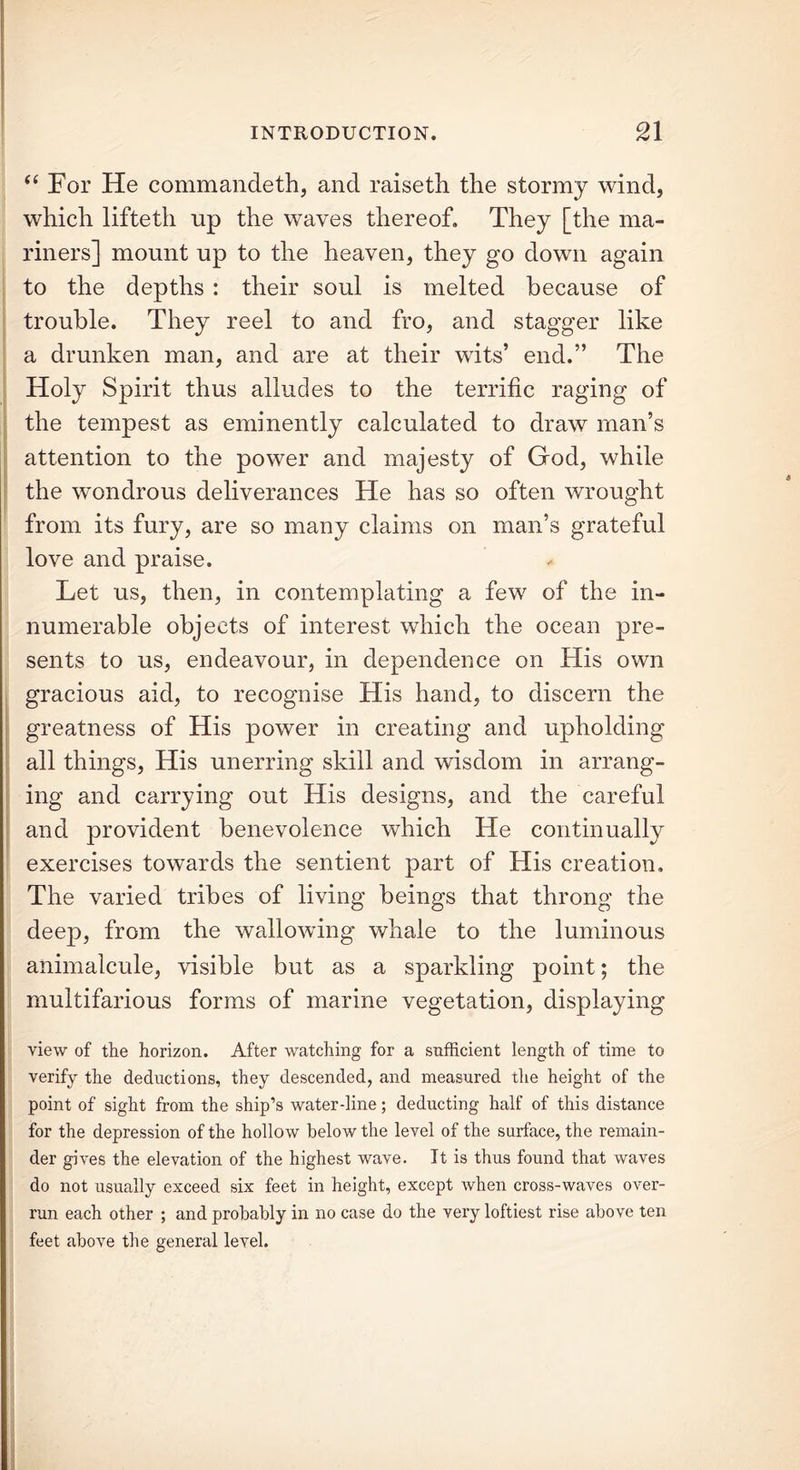 “ For He commandeth, and raisetb the stormy wind, which lifteth up the waves thereof. They [the ma- riners] mount up to the heaven, they go down again to the depths : their soul is melted because of trouble. They reel to and fro, and stagger like a drunken man, and are at their wits’ end.” The Holy Spirit thus alludes to the terrific raging of the tempest as eminently calculated to draw man’s attention to the power and majesty of God, while the wondrous deliverances He has so often wrought from its fury, are so many claims on man’s grateful love and praise. Let us, then, in contemplating a few of the in- numerable objects of interest which the ocean pre- sents to us, endeavour, in dependence on His own gracious aid, to recognise His hand, to discern the greatness of His power in creating and upholding all things, His unerring skill and wisdom in arrang- ing and carrying out His designs, and the careful and provident benevolence which He continually exercises towards the sentient part of His creation. The varied tribes of living beings that throng the deep, from the wallowing whale to the luminous animalcule, visible but as a sparkling point; the multifarious forms of marine vegetation, displaying view of the horizon. After watching for a sufficient length of time to verify the deductions, they descended, and measured the height of the point of sight from the ship’s water-line; deducting half of this distance for the depression of the hollow below the level of the surface, the remain- der gives the elevation of the highest wave. It is thus found that waves do not usually exceed six feet in height, except Avhen cross-waves over- run each other ; and probably in no case do the very loftiest rise above ten feet above the general level.