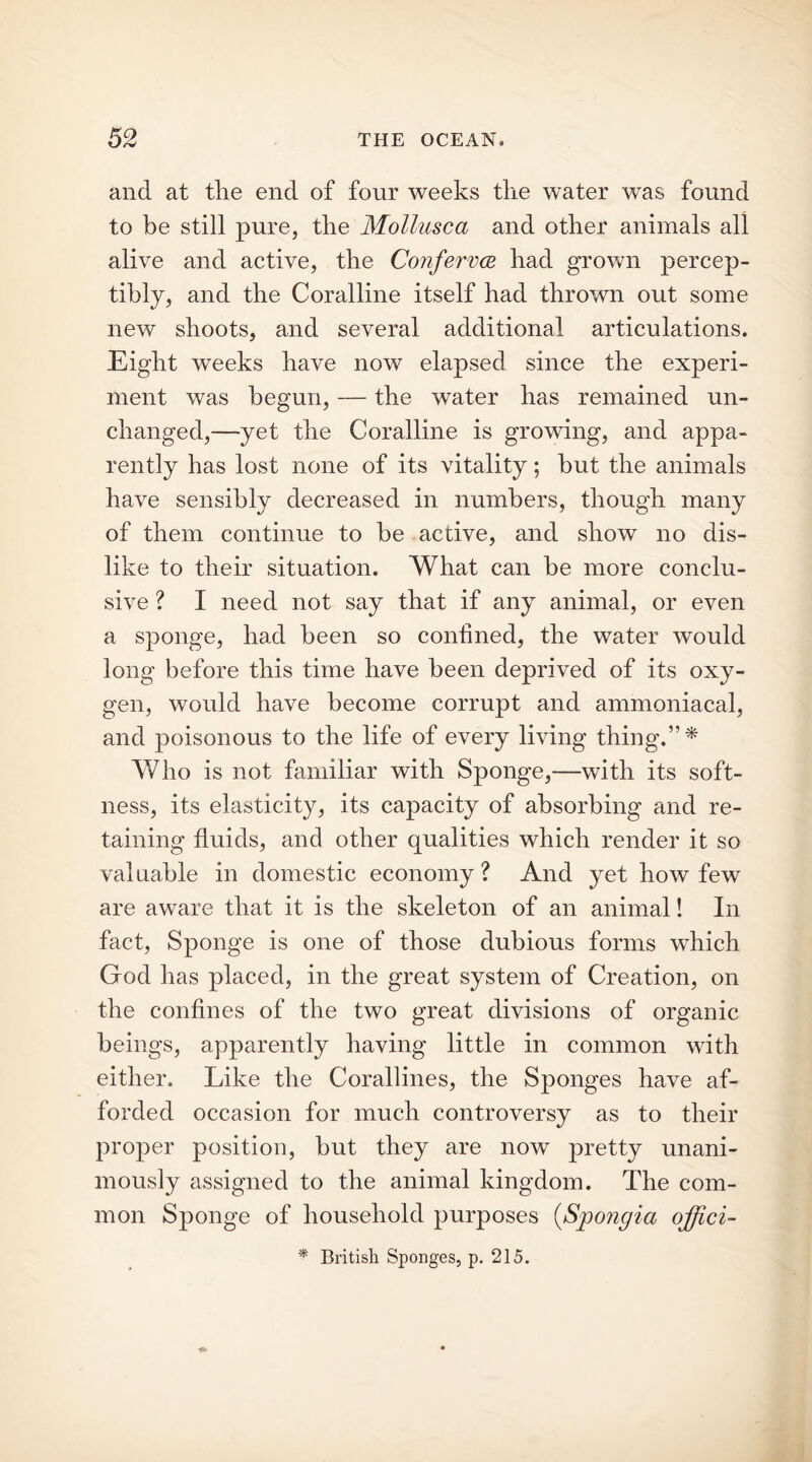 and at tlie end of four weeks the water was found to be still pure, the Mollusca and other animals all alive and active, the Conferva had grown percep- tibly, and the Coralline itself had thrown out some new shoots, and several additional articulations. Eight weeks have now elapsed since the experi- ment was begun, — the water has remained un- changed,—yet the Coralline is growing, and appa- rently has lost none of its vitality; hut the animals have sensibly decreased in numbers, though many of them continue to be active, and show no dis- like to their situation. What can be more conclu- sive ? I need not say that if any animal, or even a sponge, had been so confined, the water would long before this time have been deprived of its oxy- gen, would have become corrupt and ammoniacal, and poisonous to the life of every living thing.” * Who is not familiar with Sponge,—with its soft- ness, its elasticity, its capacity of absorbing and re- taining fluids, and other qualities which render it so valuable in domestic economy? And yet how few are aware that it is the skeleton of an animal! In fact, Sponge is one of those dubious forms which God has placed, in the great system of Creation, on the confines of the two great divisions of organic beings, apparently having little in common with either. Like the Corallines, the Sponges have af- forded occasion for much controversy as to their proper position, but they are now pretty unani- mously assigned to the animal kingdom. The com- mon Sponge of household purposes (Spongia offici- * British Sponges, p. 215.