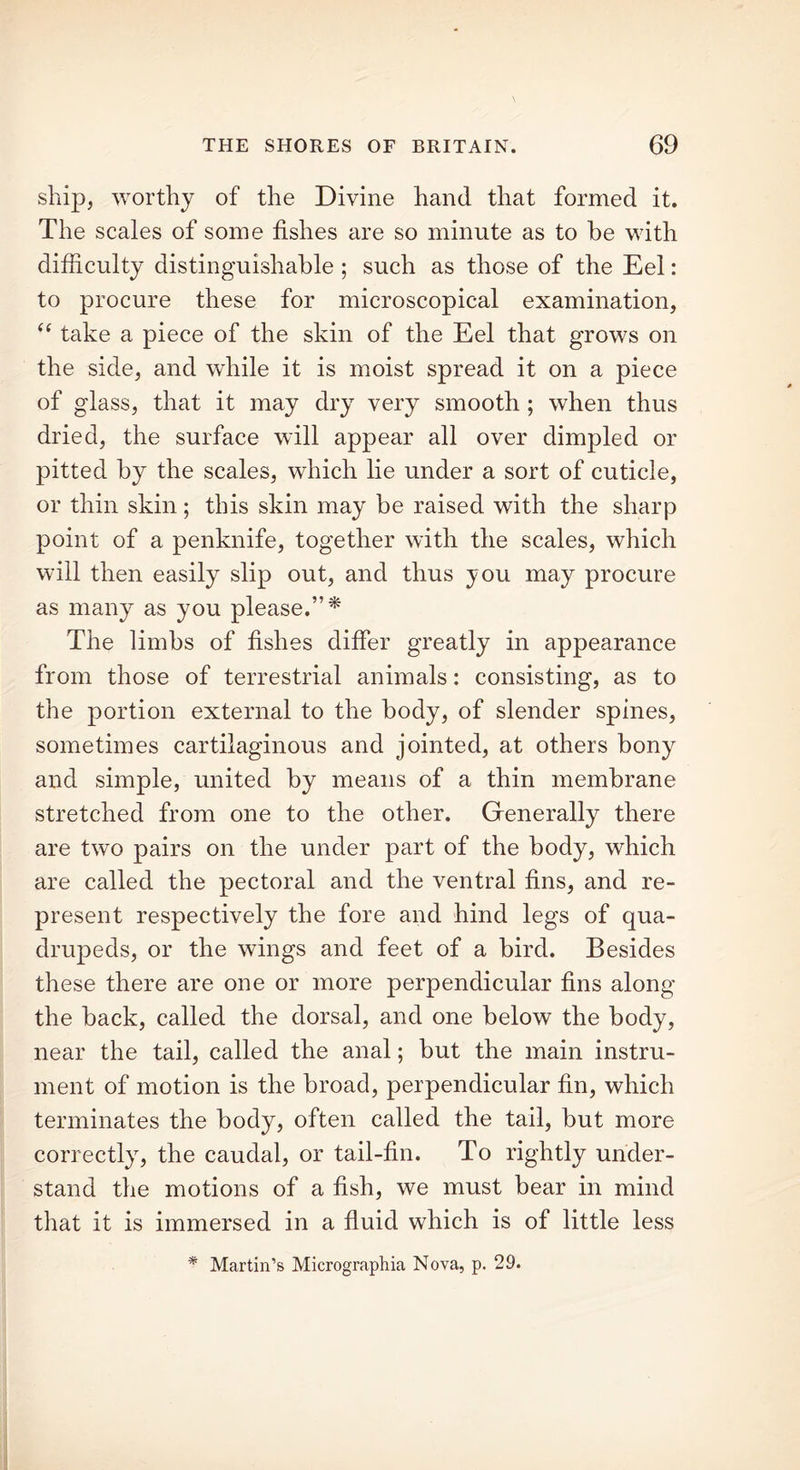 ship, worthy of the Divine hand that formed it. The scales of some fishes are so minute as to be with difficulty distinguishable ; such as those of the Eel: to procure these for microscopical examination, (( take a piece of the skin of the Eel that grows on the side, and while it is moist spread it on a piece of glass, that it may dry very smooth ; when thus dried, the surface will appear all over dimpled or pitted by the scales, which lie under a sort of cuticle, or thin skin; this skin may be raised with the sharp point of a penknife, together with the scales, which will then easily slip out, and thus you may procure as many as you please.”* The limbs of fishes differ greatly in appearance from those of terrestrial animals: consisting, as to the portion external to the body, of slender spines, sometimes cartilaginous and jointed, at others bony and simple, united by means of a thin membrane stretched from one to the other. Generally there are two pairs on the under part of the body, which are called the pectoral and the ventral fins, and re- present respectively the fore and hind legs of qua- drupeds, or the wings and feet of a bird. Besides these there are one or more perpendicular fins along the back, called the dorsal, and one below the body, near the tail, called the anal; but the main instru- ment of motion is the broad, perpendicular fin, which terminates the body, often called the tail, but more correctly, the caudal, or tail-fin. To rightly under- stand the motions of a fish, we must bear in mind that it is immersed in a fluid which is of little less * Martin’s Micrographia Nova, p. 29.