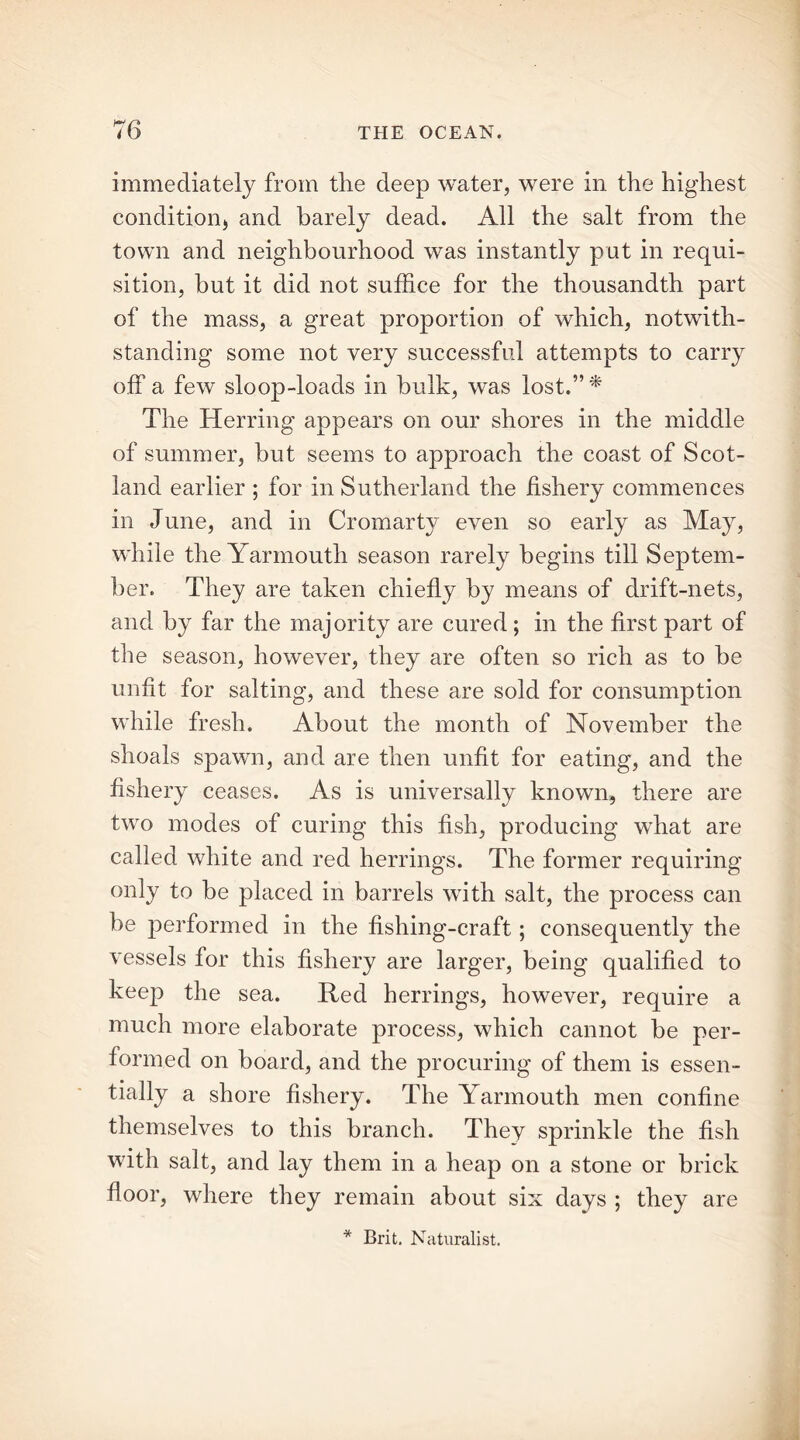 immediately from the deep water, were in the highest condition* and barely dead. All the salt from the town and neighbourhood was instantly put in requi- sition, but it did not suffice for the thousandth part of the mass, a great proportion of which, notwith- standing some not very successful attempts to carry off a few sloop-loads in bulk, was lost.”* The Herring appears on our shores in the middle of summer, but seems to approach the coast of Scot- land earlier ; for in Sutherland the fishery commences in June, and in Cromarty even so early as May, while the Yarmouth season rarely begins till Septem- ber. They are taken chiefly by means of drift-nets, and by far the majority are cured ; in the first part of the season, however, they are often so rich as to be unfit for salting, and these are sold for consumption while fresh. About the month of November the shoals spawn, and are then unfit for eating, and the fishery ceases. As is universally known, there are two modes of curing this fish, producing what are called white and red herrings. The former requiring only to be placed in barrels with salt, the process can be performed in the fishing-craft; consequently the vessels for this fishery are larger, being qualified to keep the sea. Red herrings, however, require a much more elaborate process, which cannot be per- formed on board, and the procuring of them is essen- tially a shore fishery. The Yarmouth men confine themselves to this branch. They sprinkle the fish with salt, and lay them in a heap on a stone or brick floor, where they remain about six days ; they are * Brit. Naturalist.