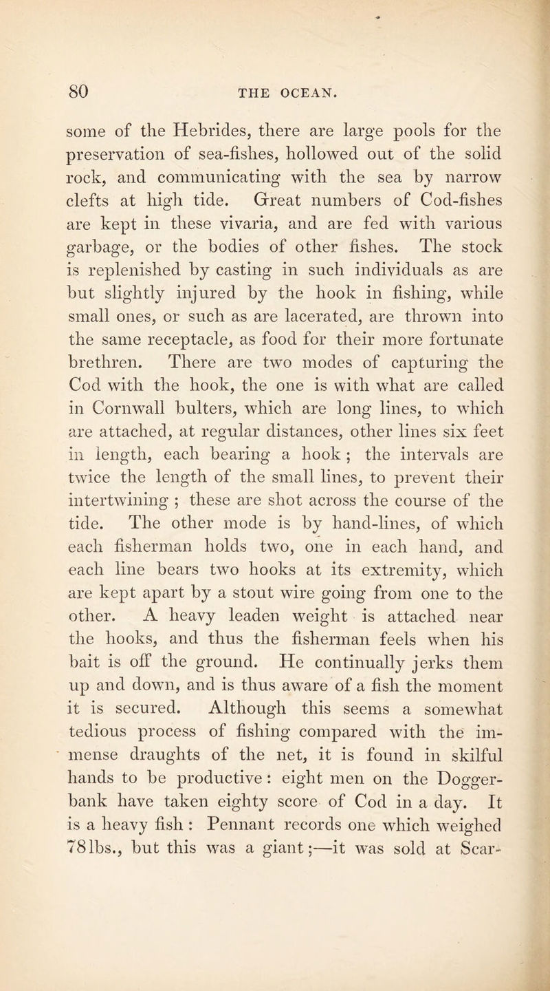 some of the Hebrides, there are large pools for the preservation of sea-fishes, hollowed out of the solid rock, and communicating with the sea by narrow clefts at high tide. Great numbers of Cod-fishes are kept in these vivaria, and are fed with various garbage, or the bodies of other fishes. The stock is replenished by casting in such individuals as are but slightly injured by the hook in fishing, while small ones, or such as are lacerated, are thrown into the same receptacle, as food for their more fortunate brethren. There are two modes of capturing the Cod with the hook, the one is with what are called in Cornwall bulters, which are long lines, to which are attached, at regular distances, other lines six feet in length, each bearing a hook ; the intervals are twice the length of the small lines, to prevent their intertwining ; these are shot across the course of the tide. The other mode is by hand-lines, of which each fisherman holds two, one in each hand, and each line bears two hooks at its extremity, which are kept apart by a stout wire going from one to the other. A heavy leaden weight is attached near the hooks, and thus the fisherman feels when his bait is off the ground. He continually jerks them up and down, and is thus aw^are of a fish the moment it is secured. Although this seems a somewhat tedious process of fishing compared with the im- mense draughts of the net, it is found in skilful hands to be productive: eight men on the Dogger- bank have taken eighty score of Cod in a day. It is a heavy fish : Pennant records one which weighed 781bs., but this was a giant;—it was sold at Scar-