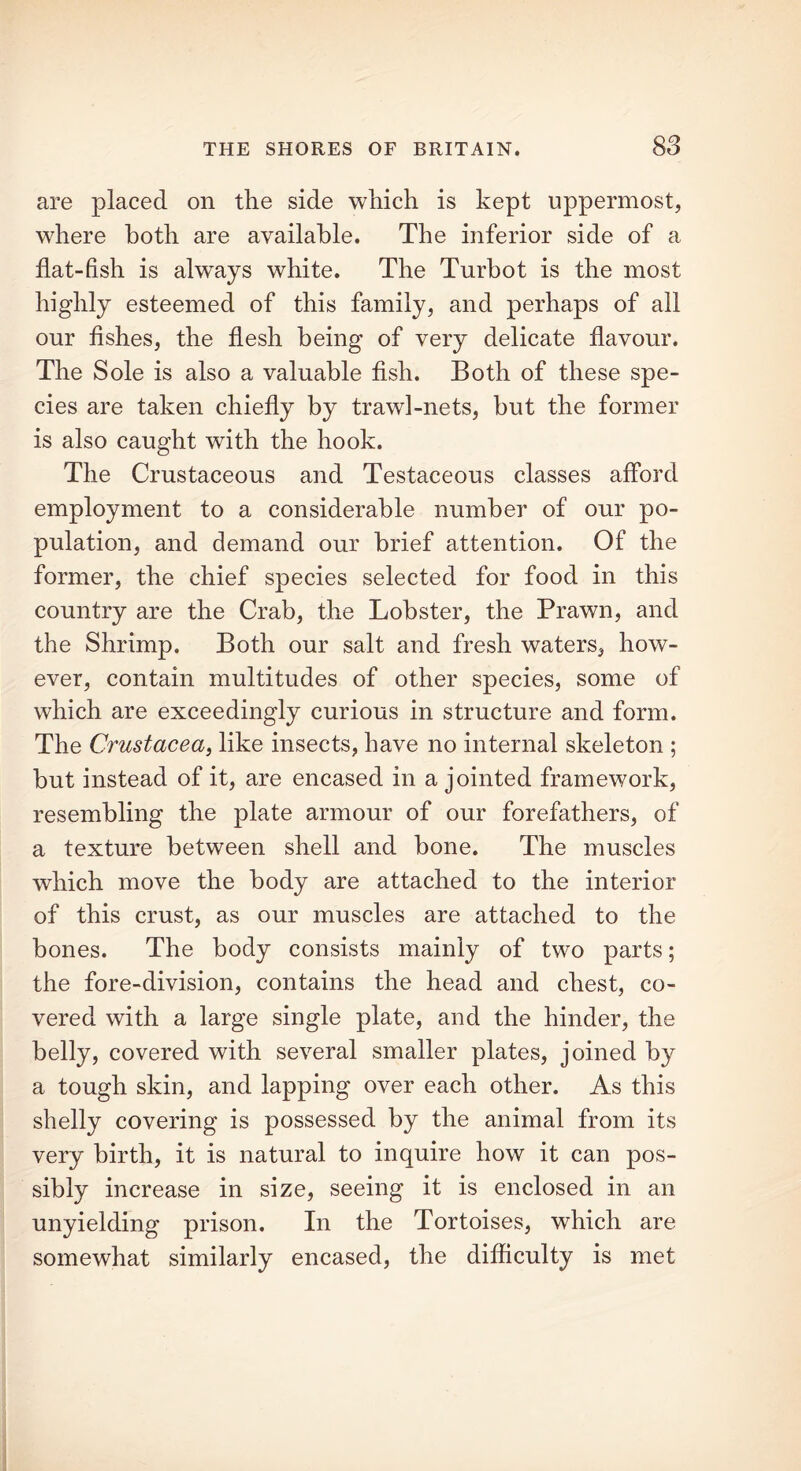 are placed on the side which is kept uppermost, where both are available. The inferior side of a flat-fish is always white. The Turbot is the most highly esteemed of this family, and perhaps of all our fishes, the flesh being of very delicate flavour. The Sole is also a valuable fish. Both of these spe- cies are taken chiefly by trawl-nets, but the former is also caught with the hook. The Crustaceous and Testaceous classes afford employment to a considerable number of our po- pulation, and demand our brief attention. Of the former, the chief species selected for food in this country are the Crab, the Lobster, the Prawn, and the Shrimp. Both our salt and fresh waters, how- ever, contain multitudes of other species, some of which are exceedingly curious in structure and form. The Crustacea, like insects, have no internal skeleton ; but instead of it, are encased in a jointed framework, resembling the plate armour of our forefathers, of a texture between shell and bone. The muscles which move the body are attached to the interior of this crust, as our muscles are attached to the bones. The body consists mainly of two parts; the fore-division, contains the head and chest, co- vered with a large single plate, and the hinder, the belly, covered with several smaller plates, joined by a tough skin, and lapping over each other. As this shelly covering is possessed by the animal from its very birth, it is natural to inquire how it can pos- sibly increase in size, seeing it is enclosed in an unyielding prison. In the Tortoises, which are somewhat similarly encased, the difficulty is met